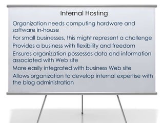 Internal Hosting
Organization needs computing hardware and
software in-house
For small businesses, this might represent a challenge
Provides a business with flexibility and freedom
Ensures organization possesses data and information
associated with Web site
More easily integrated with business Web site
Allows organization to develop internal expertise with
the blog administration
 