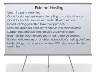 External Hosting
Uses third-party Web sites
Good for startup businesses attempting to control initial costs
Good for small businesses with limited IT infrastructure
Individual bloggers often take this approach
Software upgrades done by vendor or with minimal effort
Support lines and customer service usually available
Blog may be automatically submitted to search engines
Business data resides on another organization’s hosting platform
Hosted blogs can be placed on free Web sites or on sites that
cost a fee
 