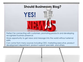 Should Businesses Blog?




Perfect for connecting with customers, promoting products and developing
recognized business presence
Gives opportunity to get news and message into the world without external
edits
Can come from many sources including CEO, marketing executive, product
development department, product support specialist, and others
 