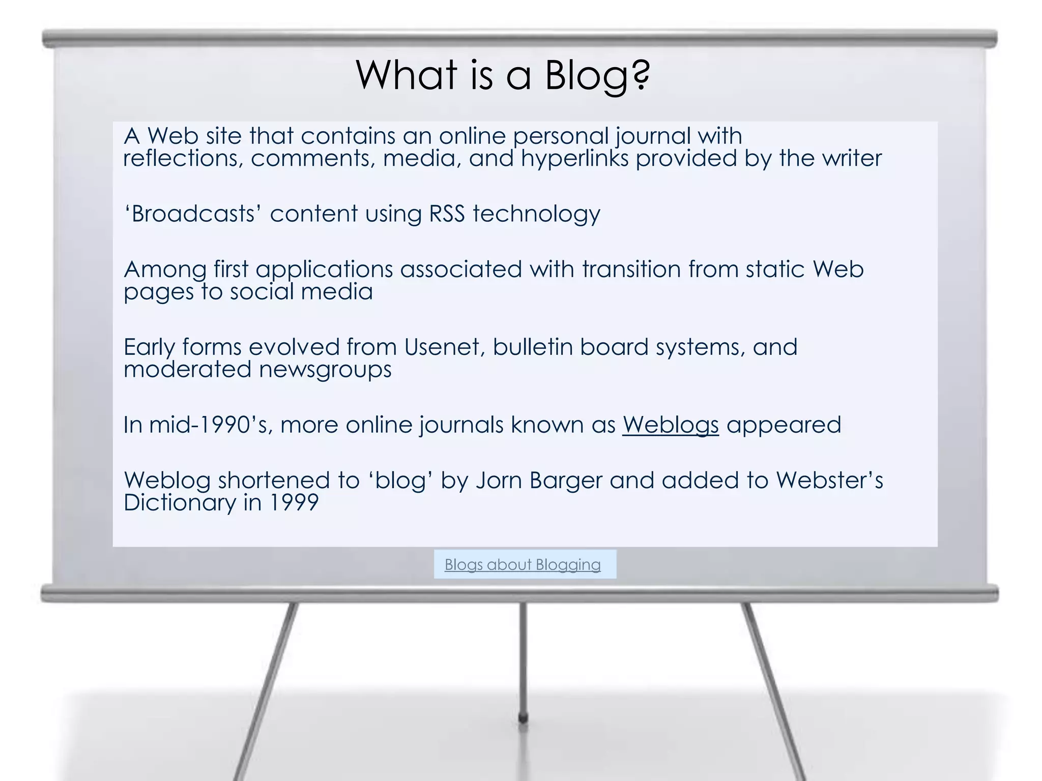 What is a Blog?
A Web site that contains an online personal journal with
reflections, comments, media, and hyperlinks provided by the writer
‘Broadcasts’ content using RSS technology
Among first applications associated with transition from static Web
pages to social media
Early forms evolved from Usenet, bulletin board systems, and
moderated newsgroups
In mid-1990’s, more online journals known as Weblogs appeared
Weblog shortened to ‘blog’ by Jorn Barger and added to Webster’s
Dictionary in 1999
2
Blogs about Blogging
 