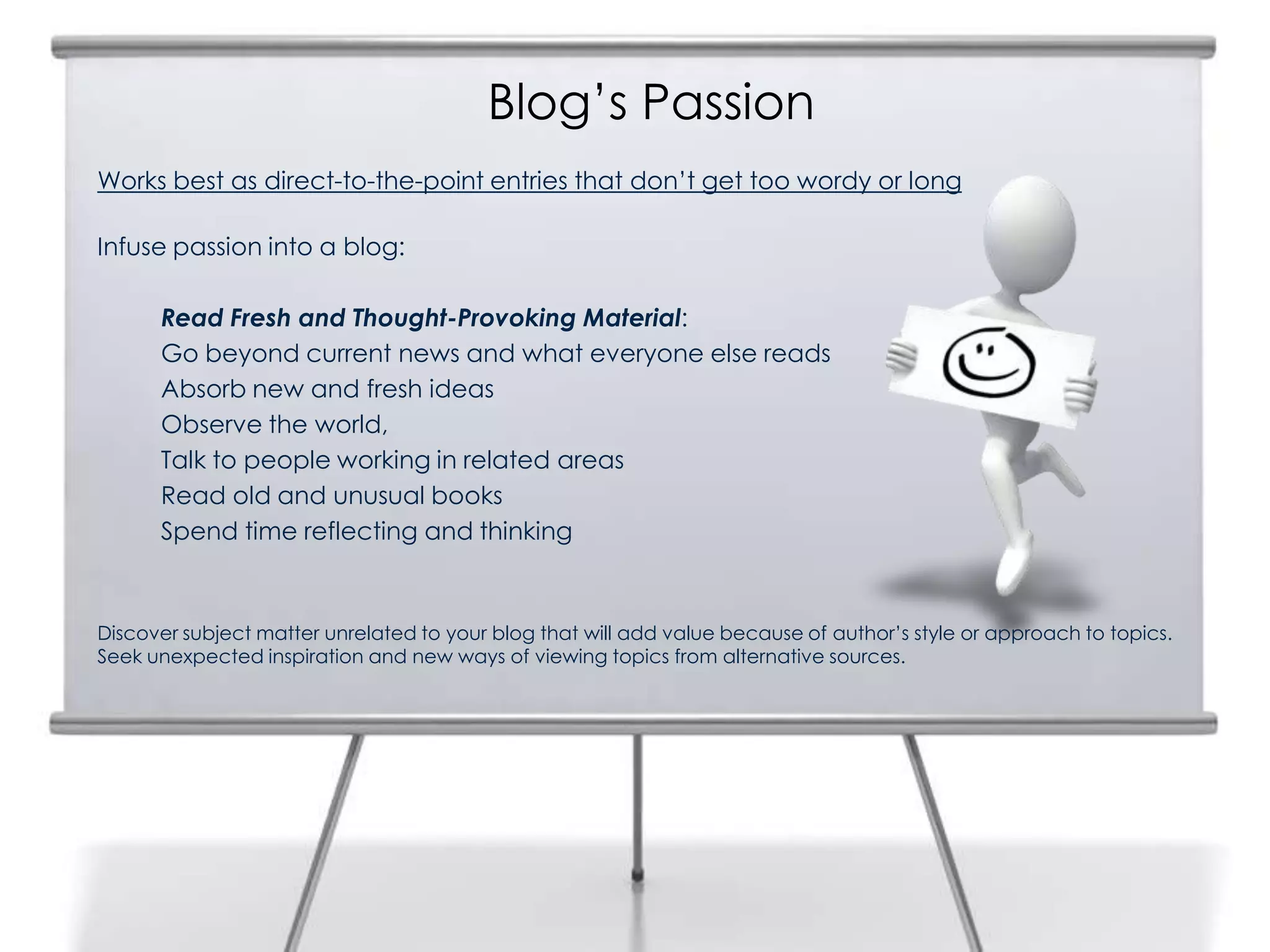 Blog’s Passion
Works best as direct-to-the-point entries that don’t get too wordy or long
Infuse passion into a blog:
Read Fresh and Thought-Provoking Material:
Go beyond current news and what everyone else reads
Absorb new and fresh ideas
Observe the world,
Talk to people working in related areas
Read old and unusual books
Spend time reflecting and thinking
Discover subject matter unrelated to your blog that will add value because of author’s style or approach to topics.
Seek unexpected inspiration and new ways of viewing topics from alternative sources.
 