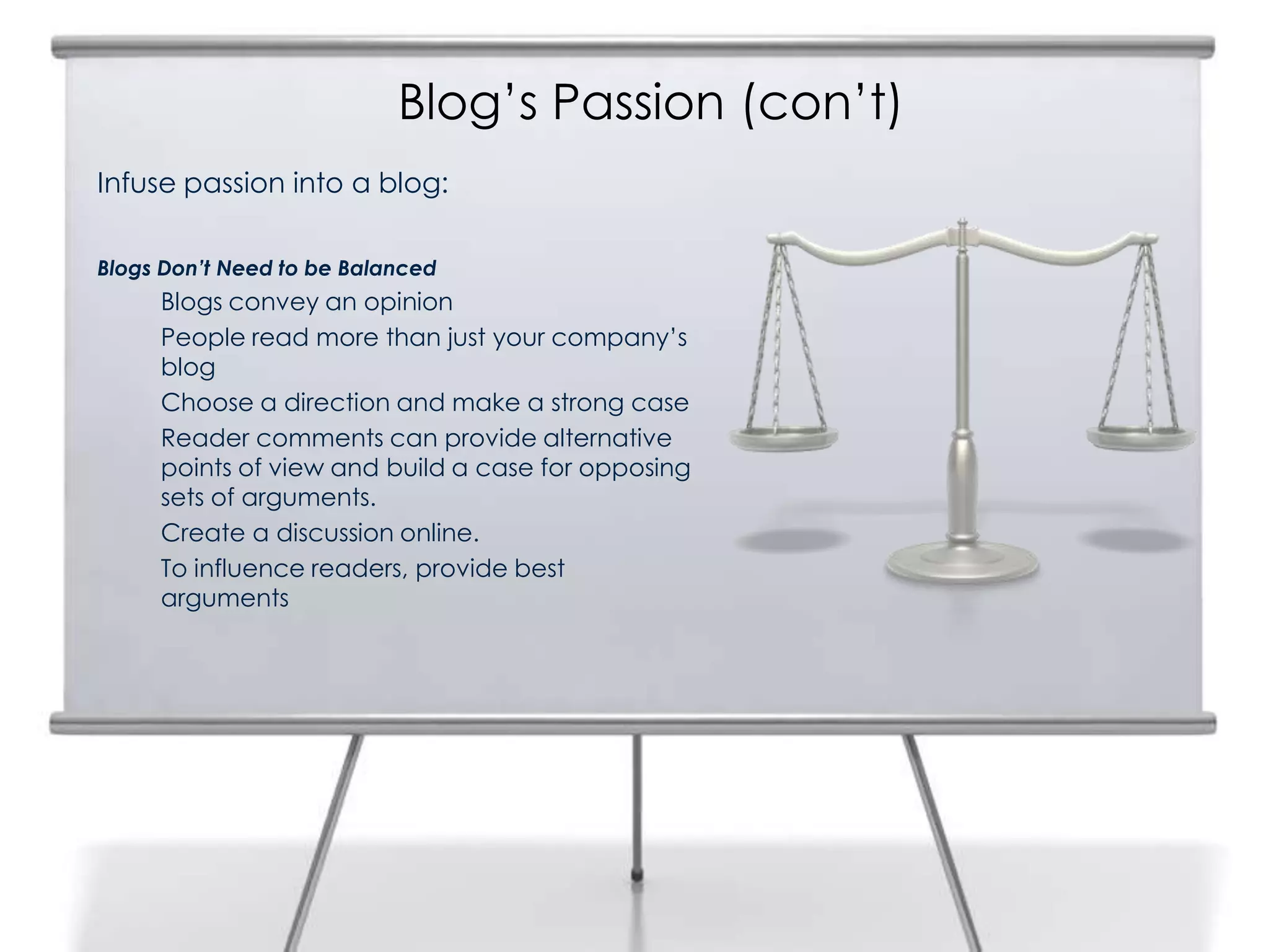 Blog’s Passion (con’t)
Infuse passion into a blog:
Blogs Don’t Need to be Balanced
Blogs convey an opinion
People read more than just your company’s
blog
Choose a direction and make a strong case
Reader comments can provide alternative
points of view and build a case for opposing
sets of arguments.
Create a discussion online.
To influence readers, provide best
arguments
 