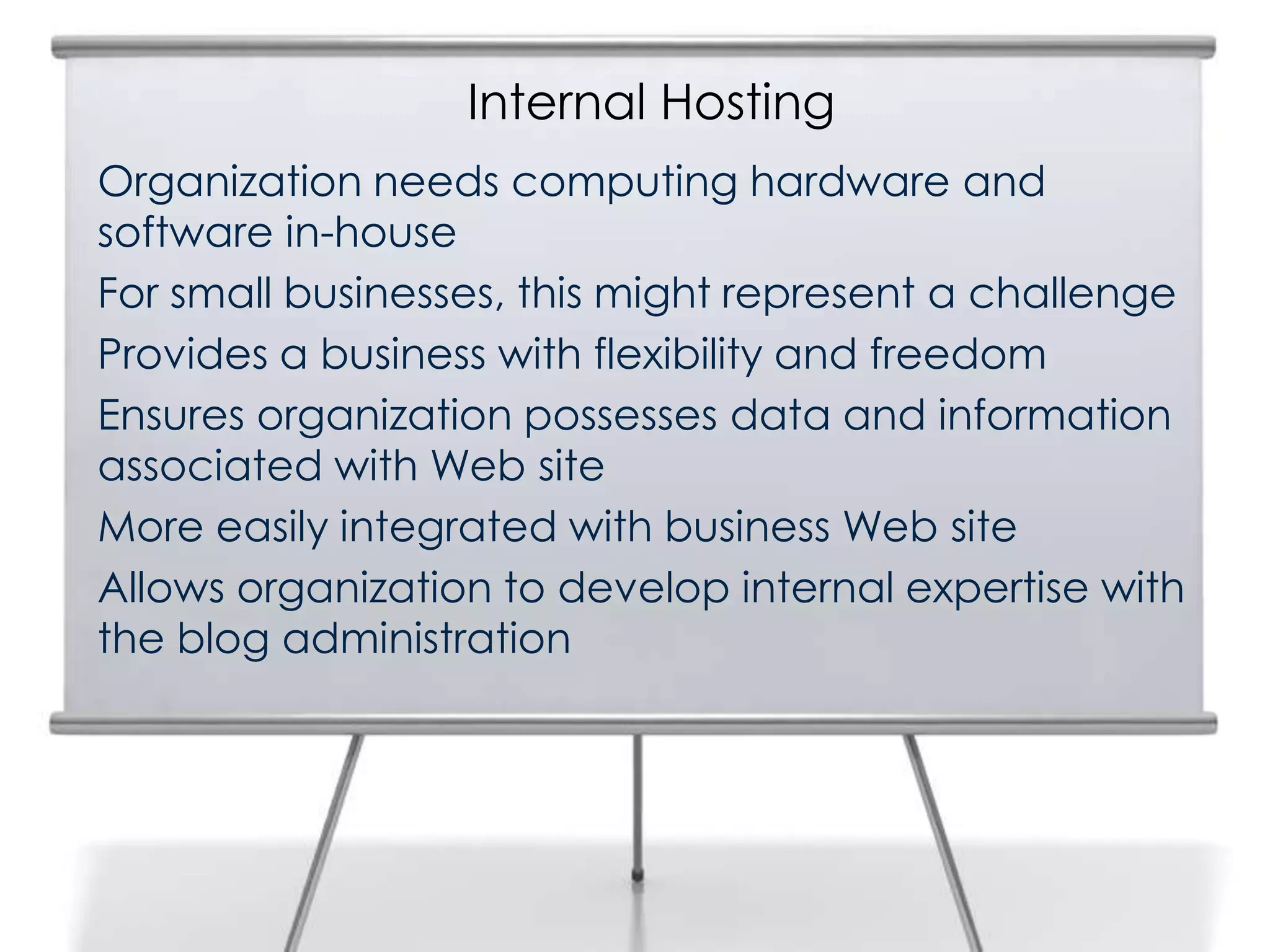 Internal Hosting
Organization needs computing hardware and
software in-house
For small businesses, this might represent a challenge
Provides a business with flexibility and freedom
Ensures organization possesses data and information
associated with Web site
More easily integrated with business Web site
Allows organization to develop internal expertise with
the blog administration
 