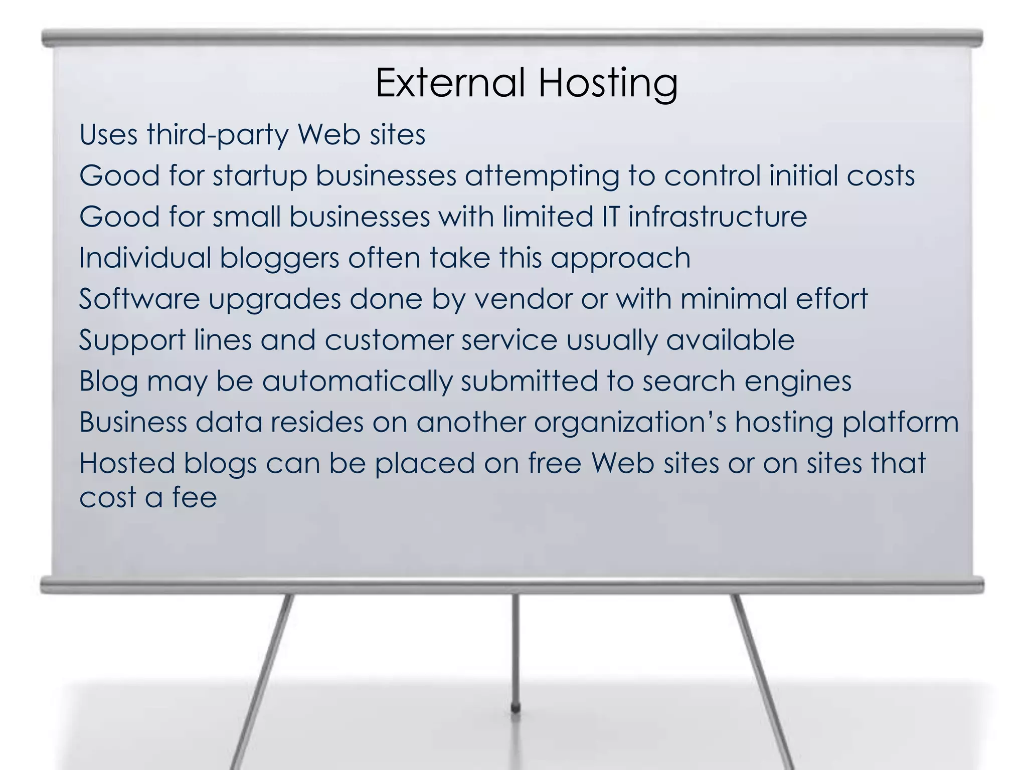 External Hosting
Uses third-party Web sites
Good for startup businesses attempting to control initial costs
Good for small businesses with limited IT infrastructure
Individual bloggers often take this approach
Software upgrades done by vendor or with minimal effort
Support lines and customer service usually available
Blog may be automatically submitted to search engines
Business data resides on another organization’s hosting platform
Hosted blogs can be placed on free Web sites or on sites that
cost a fee
 