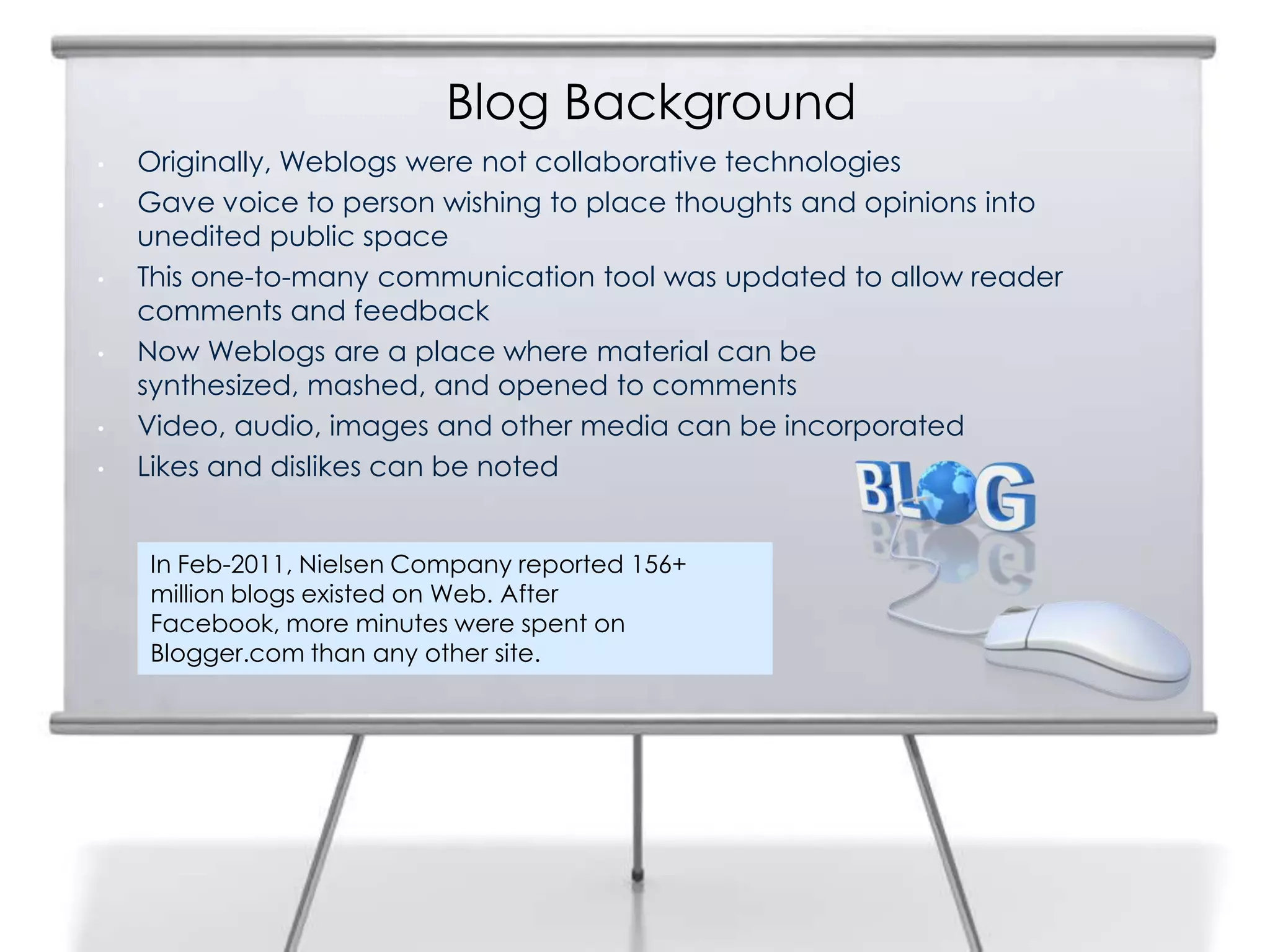 Blog Background
• Originally, Weblogs were not collaborative technologies
• Gave voice to person wishing to place thoughts and opinions into
unedited public space
• This one-to-many communication tool was updated to allow reader
comments and feedback
• Now Weblogs are a place where material can be
synthesized, mashed, and opened to comments
• Video, audio, images and other media can be incorporated
• Likes and dislikes can be noted
In Feb-2011, Nielsen Company reported 156+
million blogs existed on Web. After
Facebook, more minutes were spent on
Blogger.com than any other site.
 