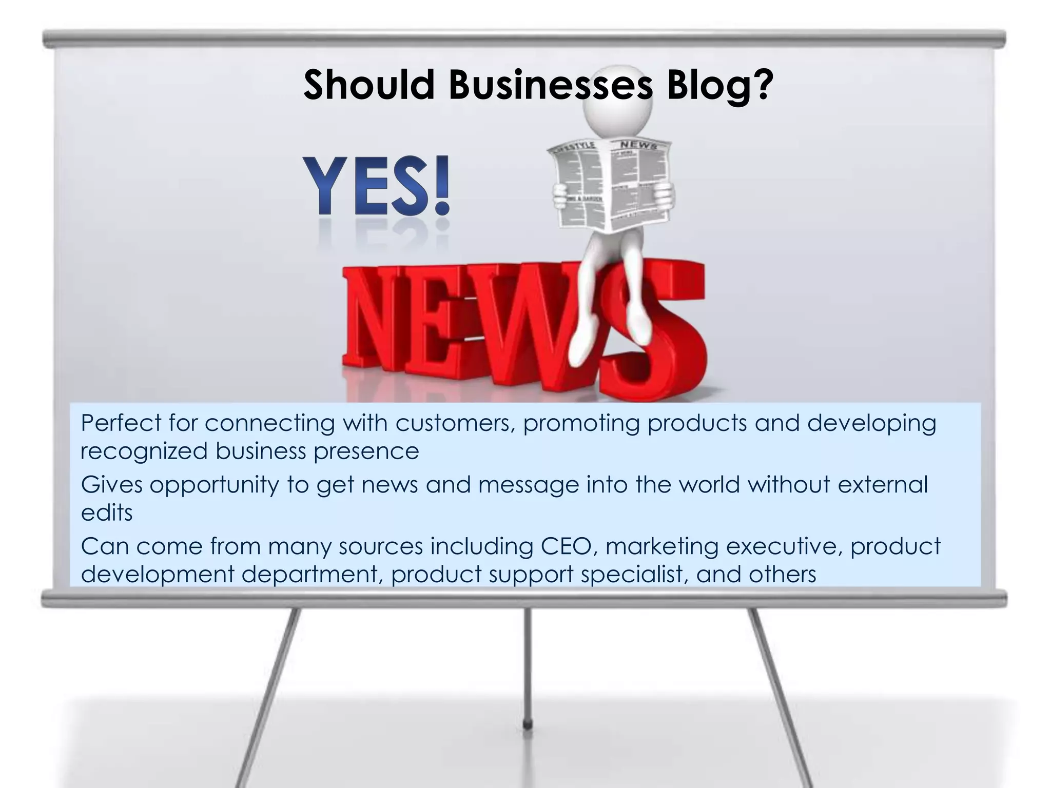 Should Businesses Blog?
Perfect for connecting with customers, promoting products and developing
recognized business presence
Gives opportunity to get news and message into the world without external
edits
Can come from many sources including CEO, marketing executive, product
development department, product support specialist, and others
 