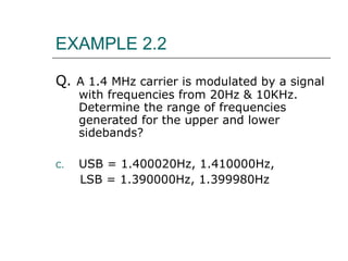 EXAMPLE 2.2 Q.  A 1.4 MHz carrier is modulated by a signal with frequencies from 20Hz & 10KHz. Determine the range of frequencies generated for the upper and lower sidebands? USB = 1.400020Hz, 1.410000Hz,  LSB = 1.390000Hz, 1.399980Hz 
