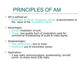 PRINCIPLES OF AM AM is defined as: Amplitude of carrier frequency   change  proportionately to the  value of the  modulation signal. Advantages: Simple  modulator circuits Cheap  :low-quality form of modulation used for commercial broadcasting of audio & video signal. Disadvantages: Poor performance  due to noise Inefficient  use of transmitter power. Application: 2 way radio communications, broadcasting, aircraft comm. & citizen band (CB) radio. 