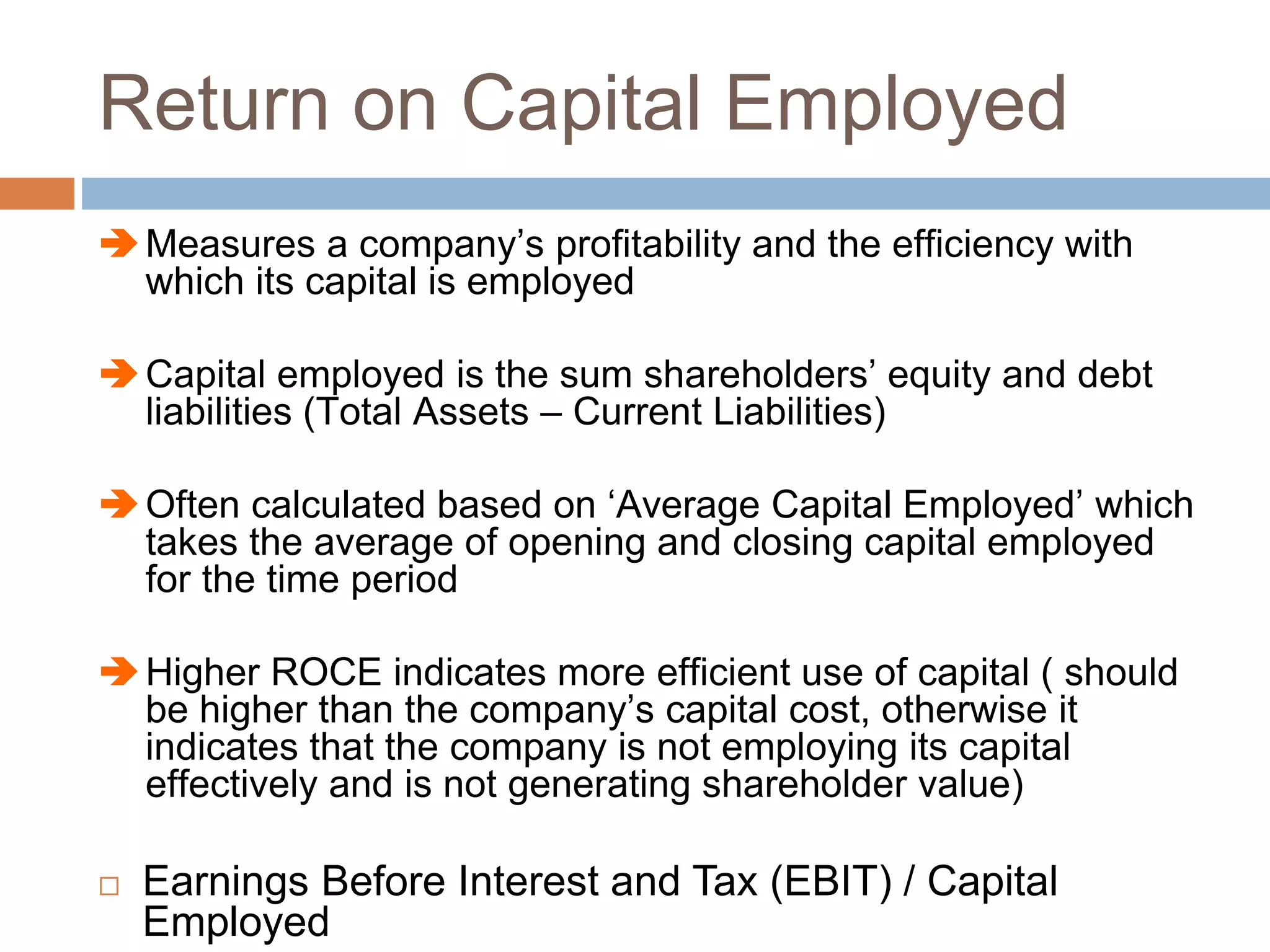 Return on Capital Employed
Measures a company’s profitability and the efficiency with
which its capital is employed
Capital employed is the sum shareholders’ equity and debt
liabilities (Total Assets – Current Liabilities)
Often calculated based on ‘Average Capital Employed’ which
takes the average of opening and closing capital employed
for the time period
Higher ROCE indicates more efficient use of capital ( should
be higher than the company’s capital cost, otherwise it
indicates that the company is not employing its capital
effectively and is not generating shareholder value)
 Earnings Before Interest and Tax (EBIT) / Capital
Employed
 