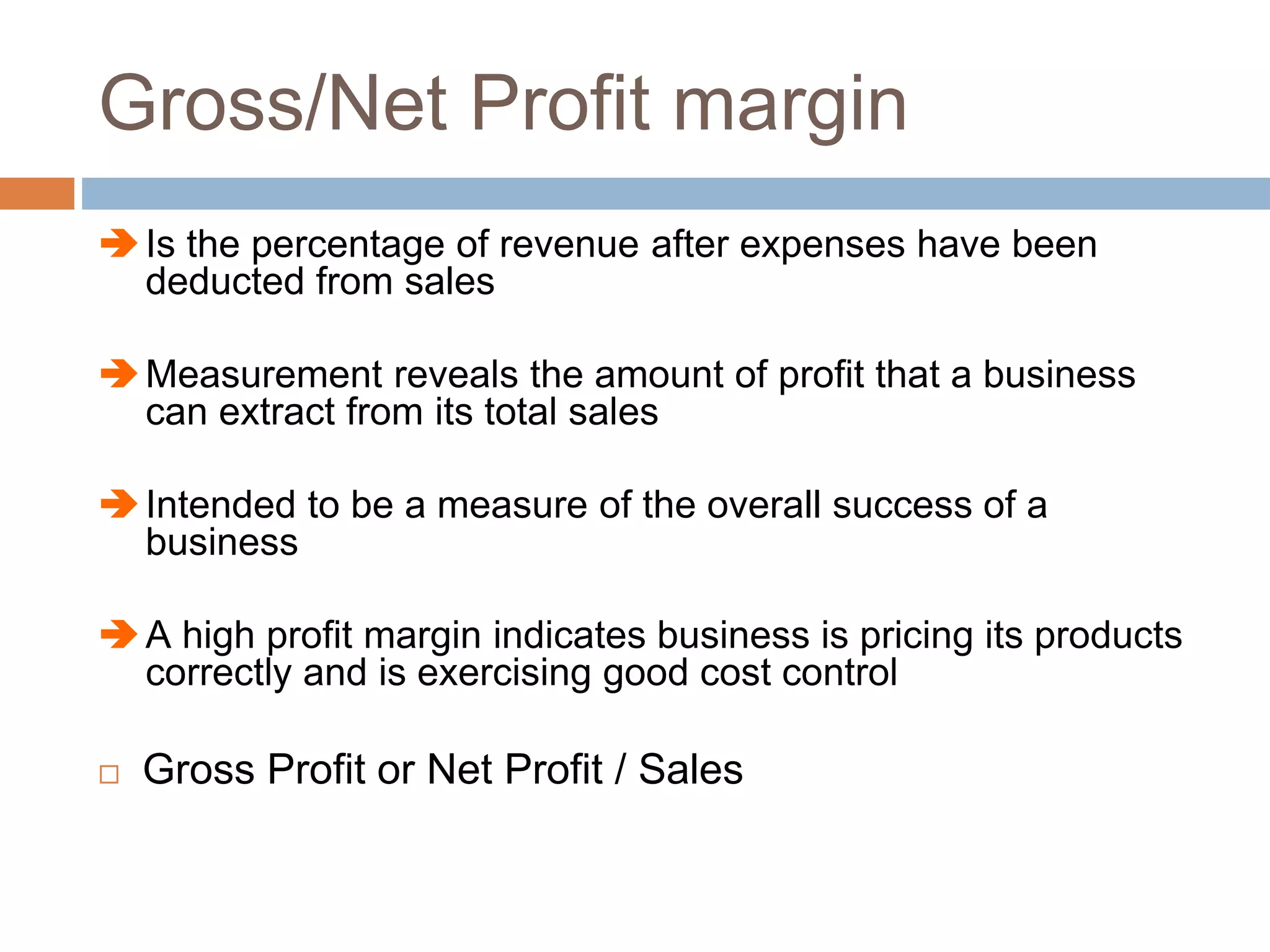 Gross/Net Profit margin
Is the percentage of revenue after expenses have been
deducted from sales
Measurement reveals the amount of profit that a business
can extract from its total sales
Intended to be a measure of the overall success of a
business
A high profit margin indicates business is pricing its products
correctly and is exercising good cost control
 Gross Profit or Net Profit / Sales
 