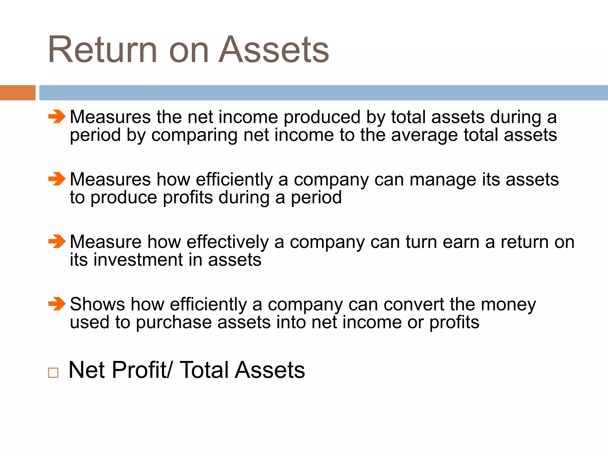 Return on Assets
Measures the net income produced by total assets during a
period by comparing net income to the average total assets
Measures how efficiently a company can manage its assets
to produce profits during a period
Measure how effectively a company can turn earn a return on
its investment in assets
Shows how efficiently a company can convert the money
used to purchase assets into net income or profits
 Net Profit/ Total Assets
 