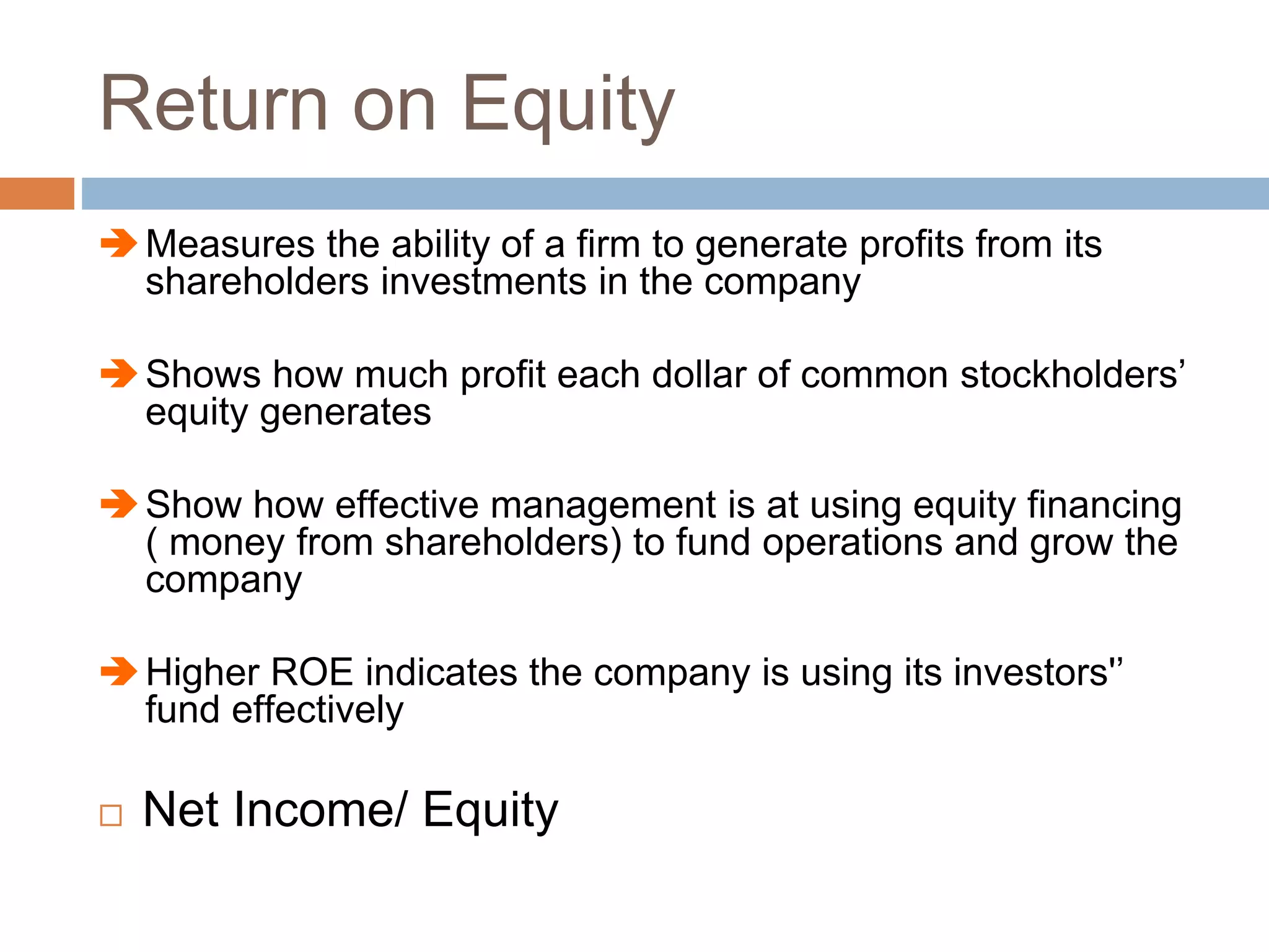 Return on Equity
Measures the ability of a firm to generate profits from its
shareholders investments in the company
Shows how much profit each dollar of common stockholders’
equity generates
Show how effective management is at using equity financing
( money from shareholders) to fund operations and grow the
company
Higher ROE indicates the company is using its investors'’
fund effectively
 Net Income/ Equity
 