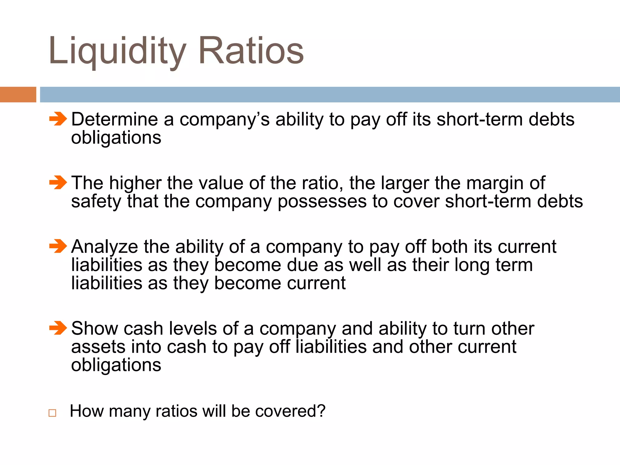 Liquidity Ratios
Determine a company’s ability to pay off its short-term debts
obligations
The higher the value of the ratio, the larger the margin of
safety that the company possesses to cover short-term debts
Analyze the ability of a company to pay off both its current
liabilities as they become due as well as their long term
liabilities as they become current
Show cash levels of a company and ability to turn other
assets into cash to pay off liabilities and other current
obligations
 How many ratios will be covered?
 