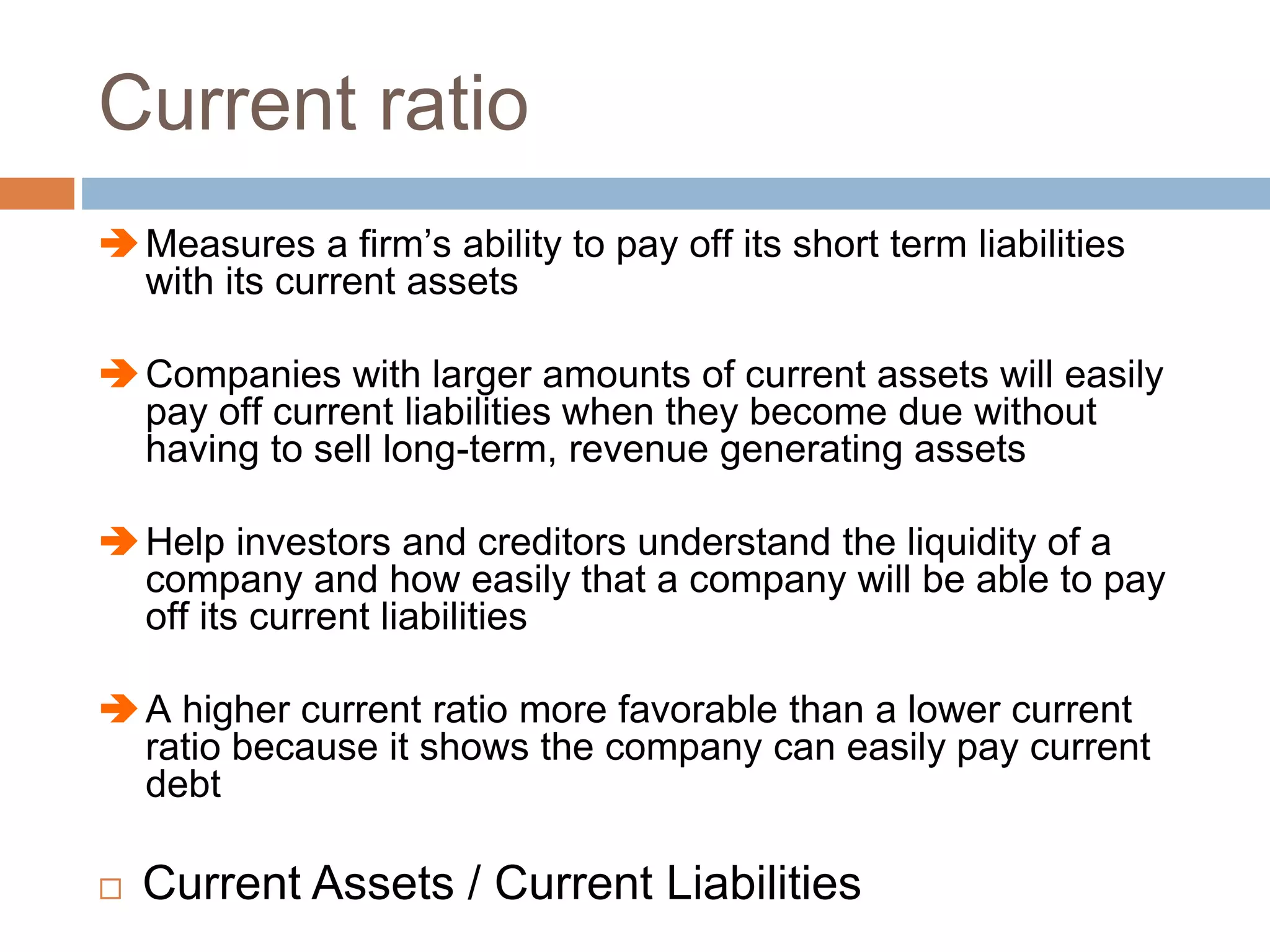 Current ratio
Measures a firm’s ability to pay off its short term liabilities
with its current assets
Companies with larger amounts of current assets will easily
pay off current liabilities when they become due without
having to sell long-term, revenue generating assets
Help investors and creditors understand the liquidity of a
company and how easily that a company will be able to pay
off its current liabilities
A higher current ratio more favorable than a lower current
ratio because it shows the company can easily pay current
debt
 Current Assets / Current Liabilities
 