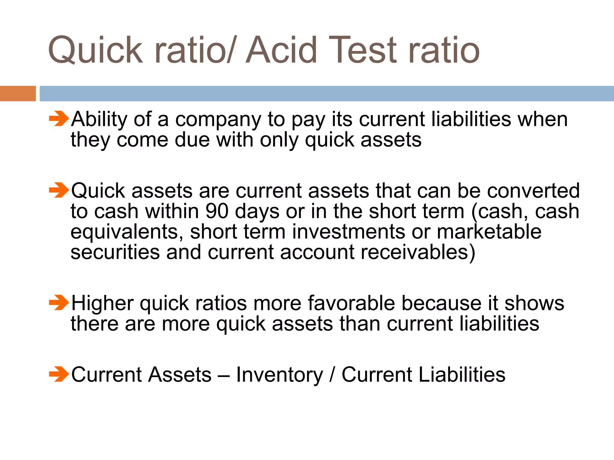 Quick ratio/ Acid Test ratio
Ability of a company to pay its current liabilities when
they come due with only quick assets
Quick assets are current assets that can be converted
to cash within 90 days or in the short term (cash, cash
equivalents, short term investments or marketable
securities and current account receivables)
Higher quick ratios more favorable because it shows
there are more quick assets than current liabilities
Current Assets – Inventory / Current Liabilities
 