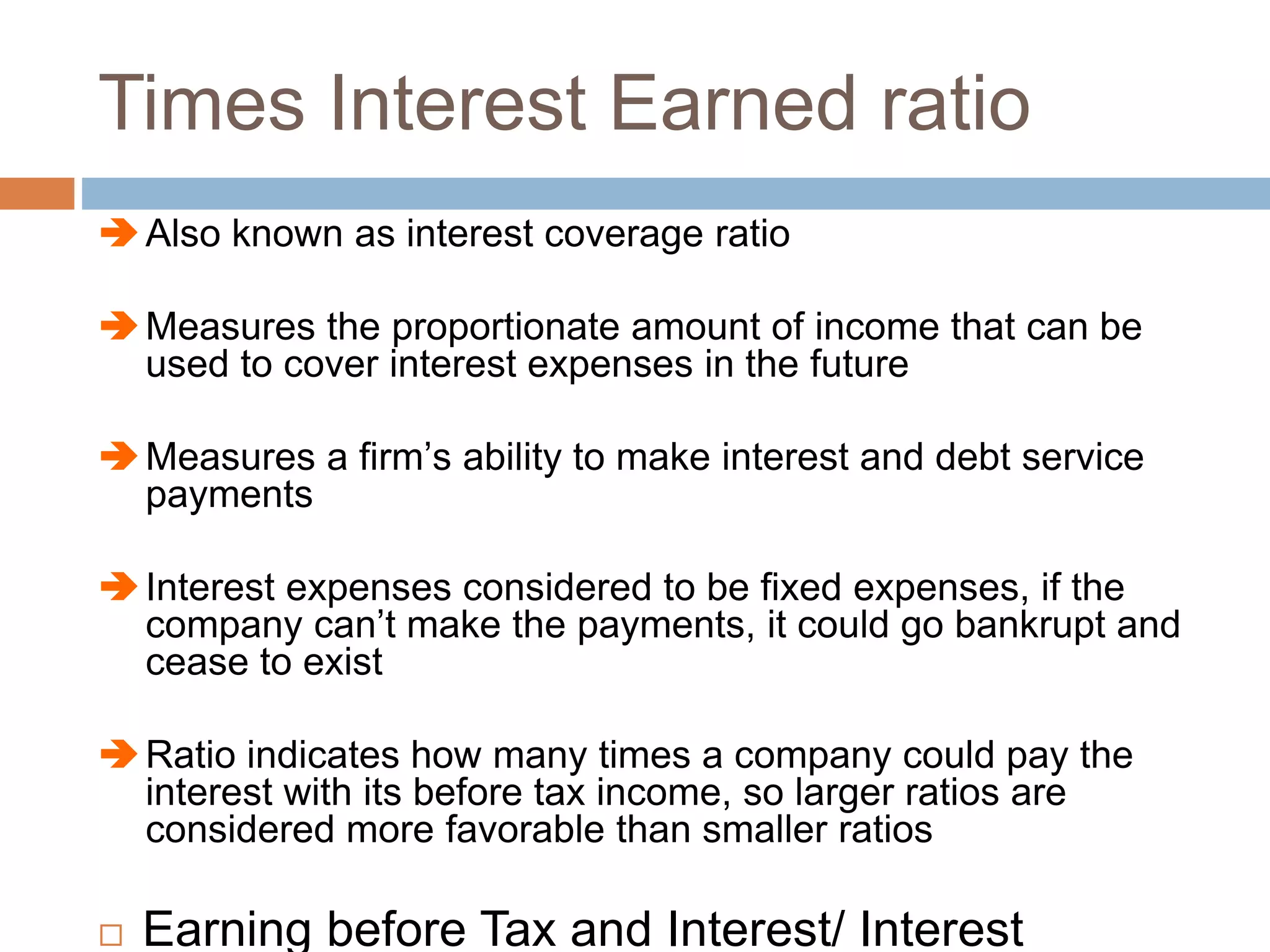 Times Interest Earned ratio
Also known as interest coverage ratio
Measures the proportionate amount of income that can be
used to cover interest expenses in the future
Measures a firm’s ability to make interest and debt service
payments
Interest expenses considered to be fixed expenses, if the
company can’t make the payments, it could go bankrupt and
cease to exist
Ratio indicates how many times a company could pay the
interest with its before tax income, so larger ratios are
considered more favorable than smaller ratios
 Earning before Tax and Interest/ Interest
 