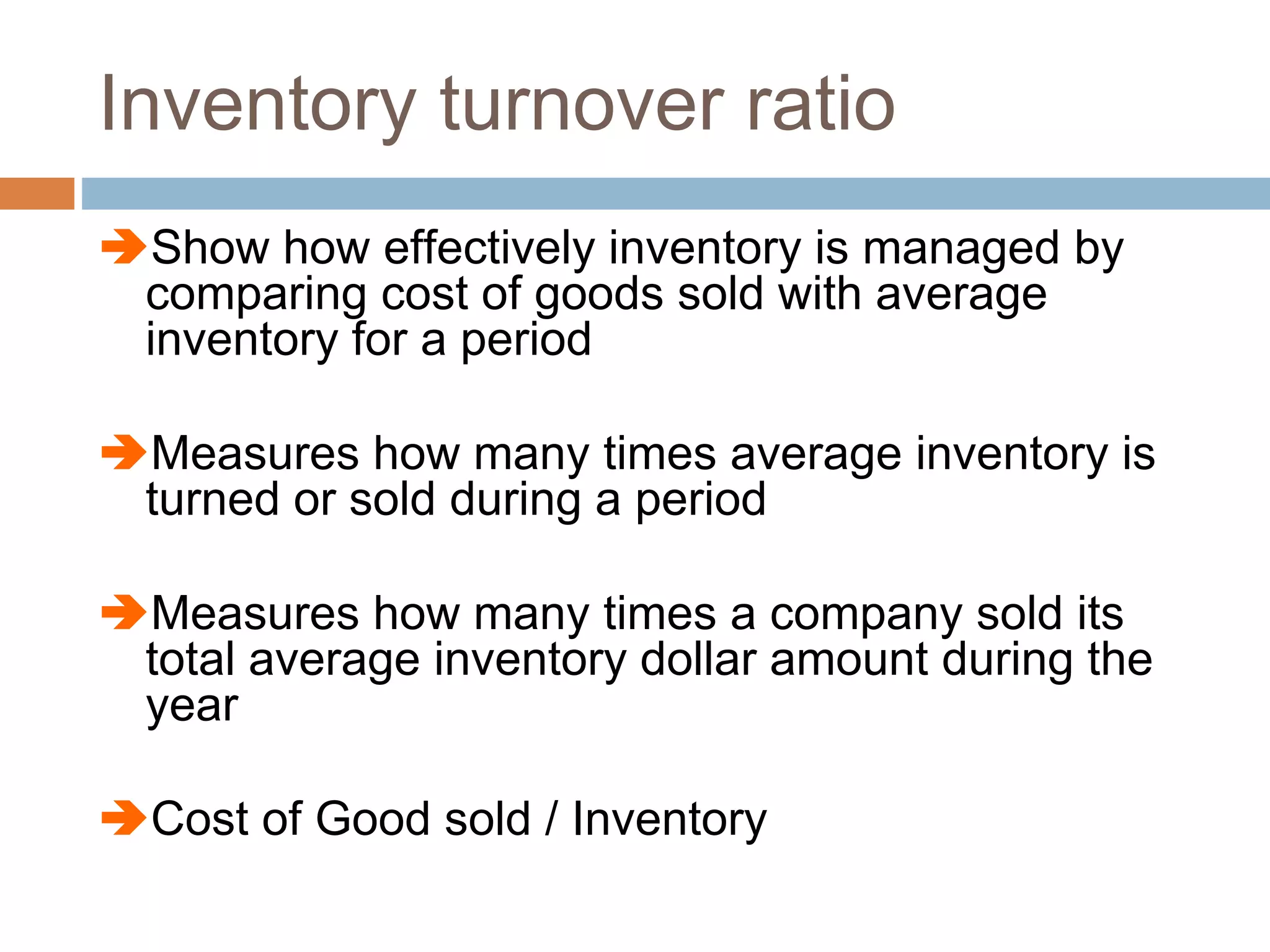 Inventory turnover ratio
Show how effectively inventory is managed by
comparing cost of goods sold with average
inventory for a period
Measures how many times average inventory is
turned or sold during a period
Measures how many times a company sold its
total average inventory dollar amount during the
year
Cost of Good sold / Inventory
 