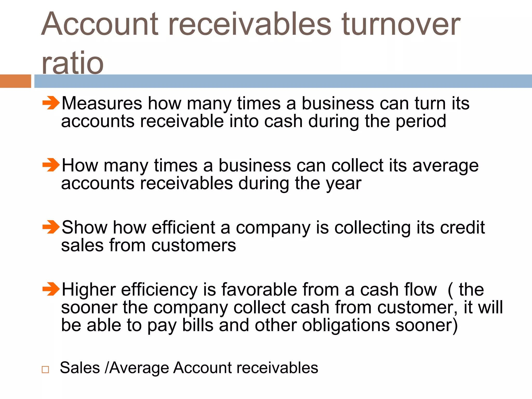 Account receivables turnover
ratio
Measures how many times a business can turn its
accounts receivable into cash during the period
How many times a business can collect its average
accounts receivables during the year
Show how efficient a company is collecting its credit
sales from customers
Higher efficiency is favorable from a cash flow ( the
sooner the company collect cash from customer, it will
be able to pay bills and other obligations sooner)
 Sales /Average Account receivables
 