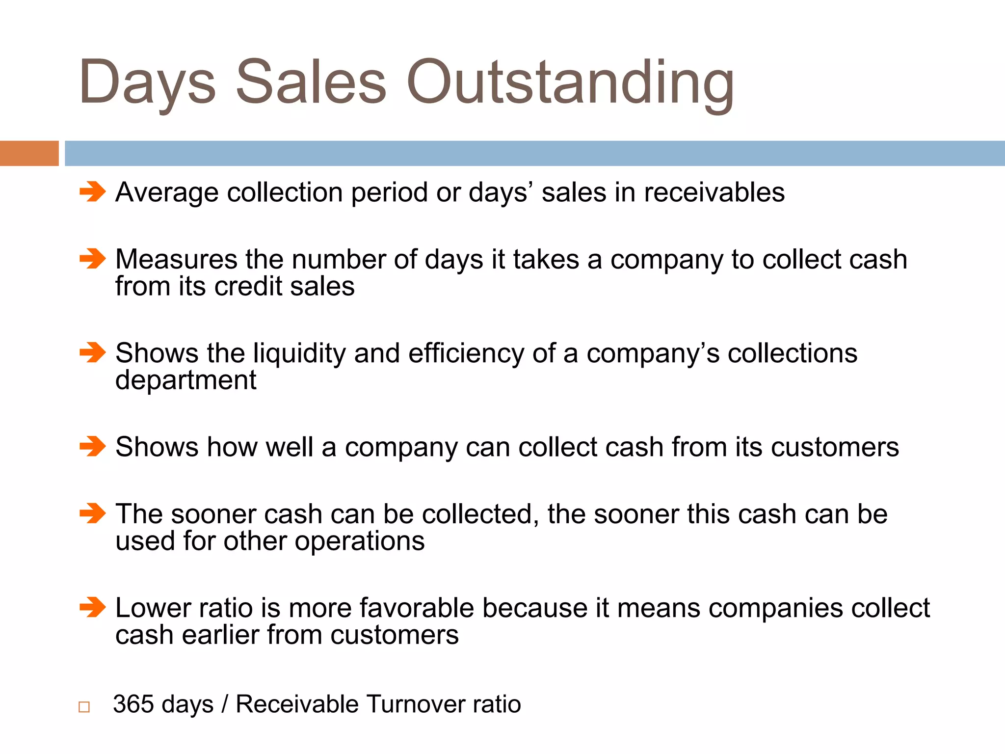 Days Sales Outstanding
 Average collection period or days’ sales in receivables
 Measures the number of days it takes a company to collect cash
from its credit sales
 Shows the liquidity and efficiency of a company’s collections
department
 Shows how well a company can collect cash from its customers
 The sooner cash can be collected, the sooner this cash can be
used for other operations
 Lower ratio is more favorable because it means companies collect
cash earlier from customers
 365 days / Receivable Turnover ratio
 