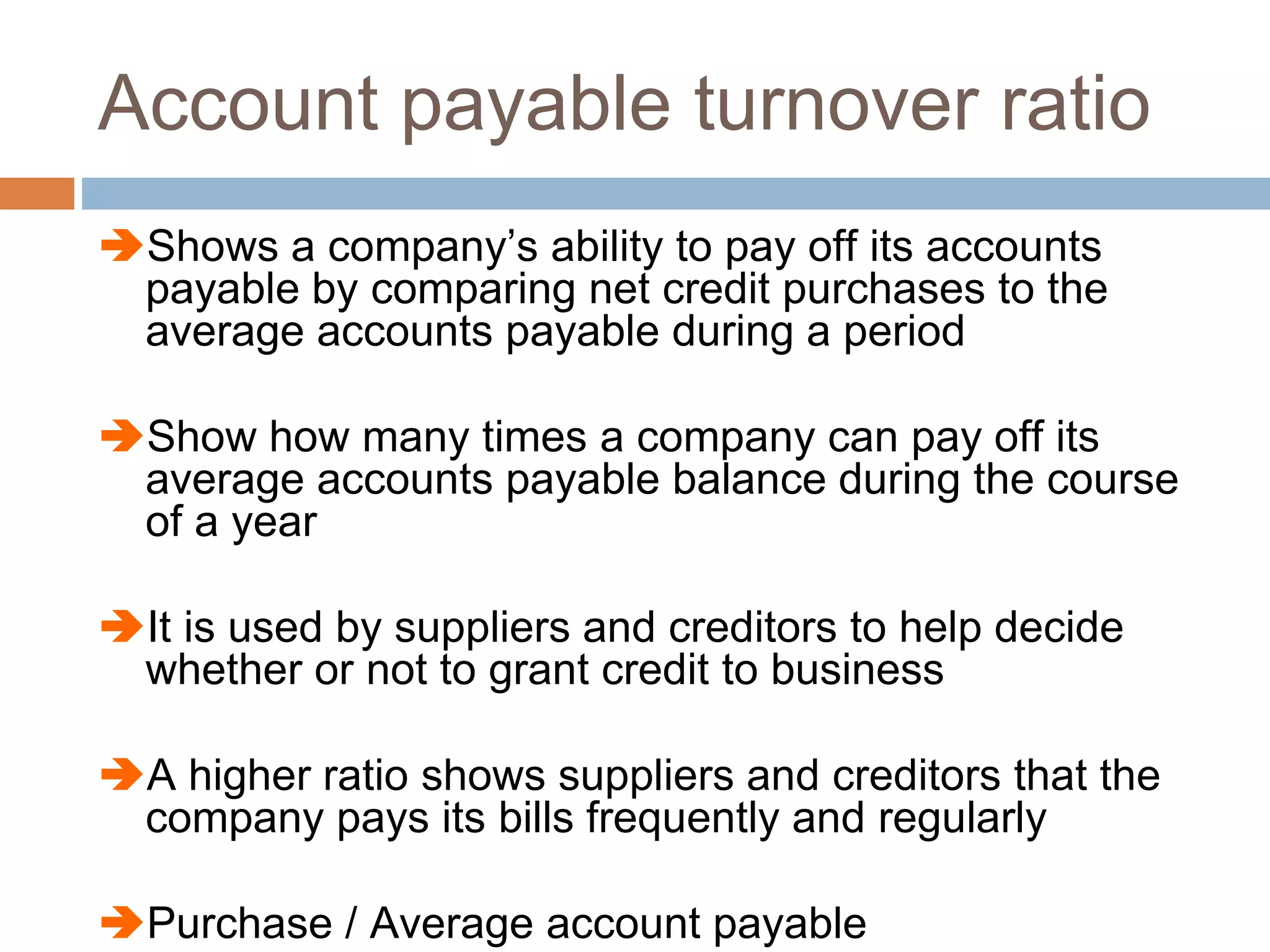 Account payable turnover ratio
Shows a company’s ability to pay off its accounts
payable by comparing net credit purchases to the
average accounts payable during a period
Show how many times a company can pay off its
average accounts payable balance during the course
of a year
It is used by suppliers and creditors to help decide
whether or not to grant credit to business
A higher ratio shows suppliers and creditors that the
company pays its bills frequently and regularly
Purchase / Average account payable
 