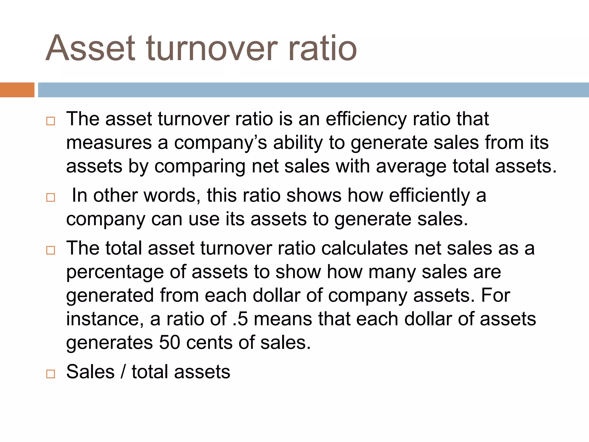 Asset turnover ratio
 The asset turnover ratio is an efficiency ratio that
measures a company’s ability to generate sales from its
assets by comparing net sales with average total assets.
 In other words, this ratio shows how efficiently a
company can use its assets to generate sales.
 The total asset turnover ratio calculates net sales as a
percentage of assets to show how many sales are
generated from each dollar of company assets. For
instance, a ratio of .5 means that each dollar of assets
generates 50 cents of sales.
 Sales / total assets
 
