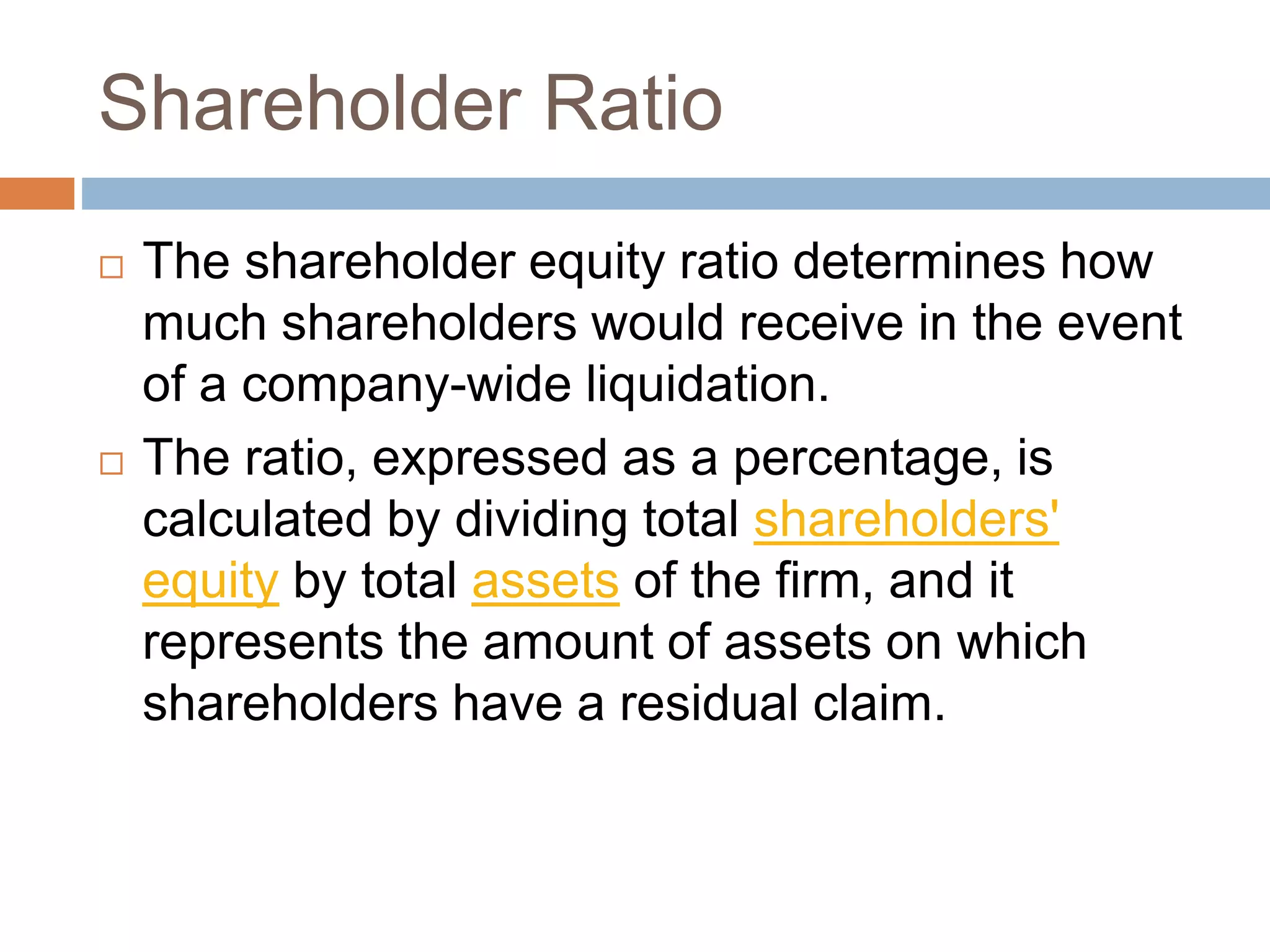 Shareholder Ratio
 The shareholder equity ratio determines how
much shareholders would receive in the event
of a company-wide liquidation.
 The ratio, expressed as a percentage, is
calculated by dividing total shareholders'
equity by total assets of the firm, and it
represents the amount of assets on which
shareholders have a residual claim.
 
