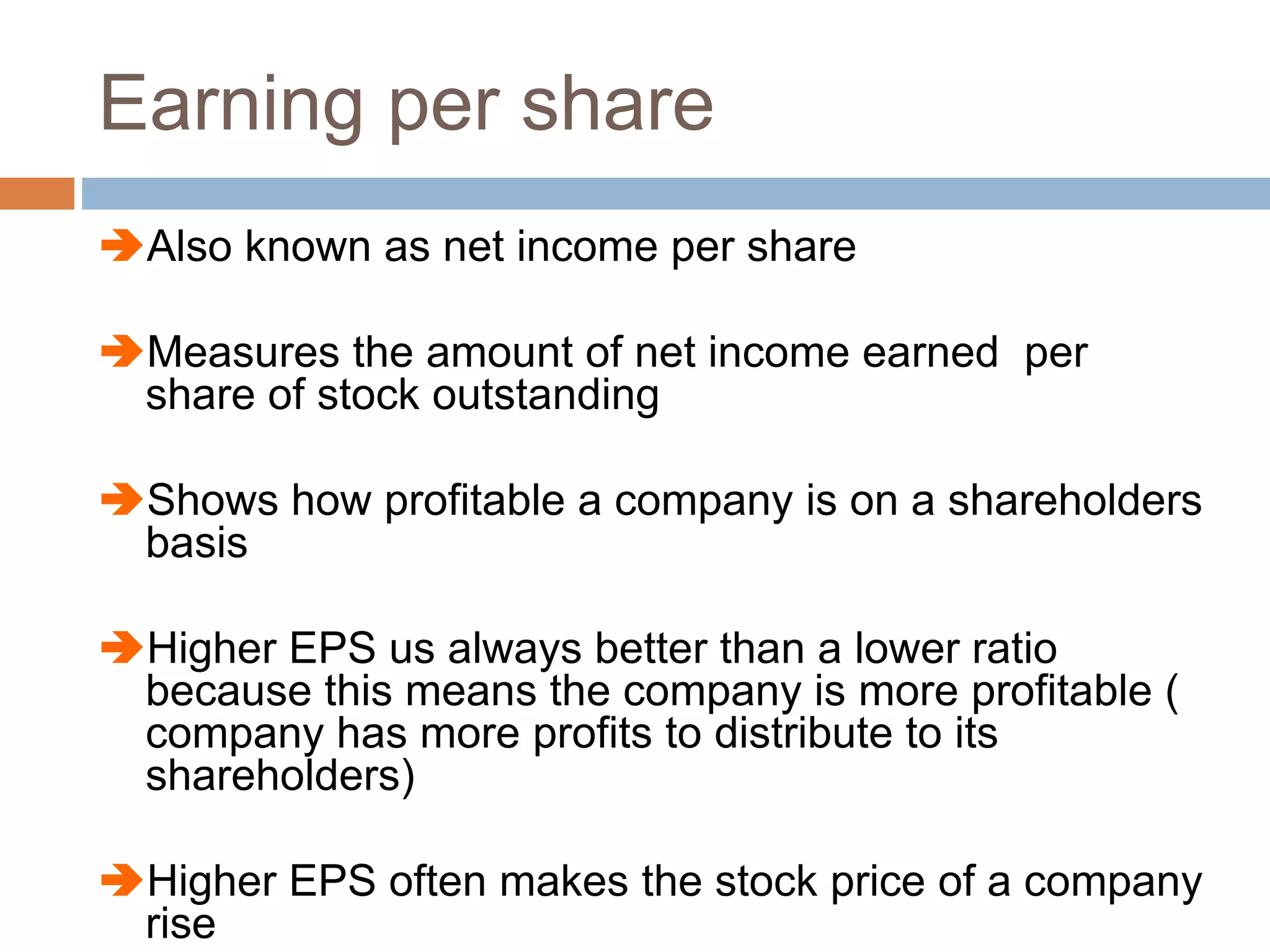 Earning per share
Also known as net income per share
Measures the amount of net income earned per
share of stock outstanding
Shows how profitable a company is on a shareholders
basis
Higher EPS us always better than a lower ratio
because this means the company is more profitable (
company has more profits to distribute to its
shareholders)
Higher EPS often makes the stock price of a company
rise
 