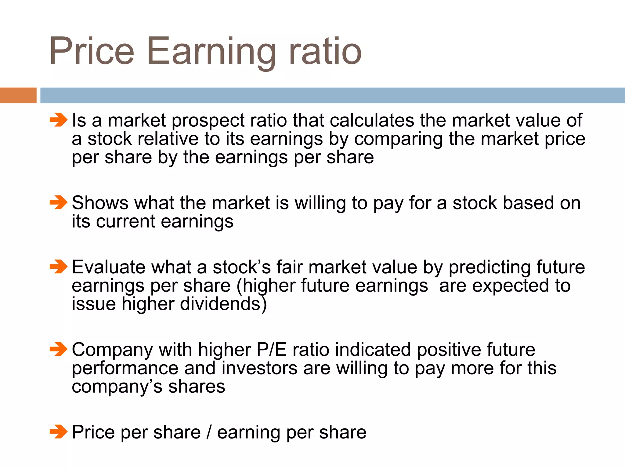 Price Earning ratio
Is a market prospect ratio that calculates the market value of
a stock relative to its earnings by comparing the market price
per share by the earnings per share
Shows what the market is willing to pay for a stock based on
its current earnings
Evaluate what a stock’s fair market value by predicting future
earnings per share (higher future earnings are expected to
issue higher dividends)
Company with higher P/E ratio indicated positive future
performance and investors are willing to pay more for this
company’s shares
Price per share / earning per share
 