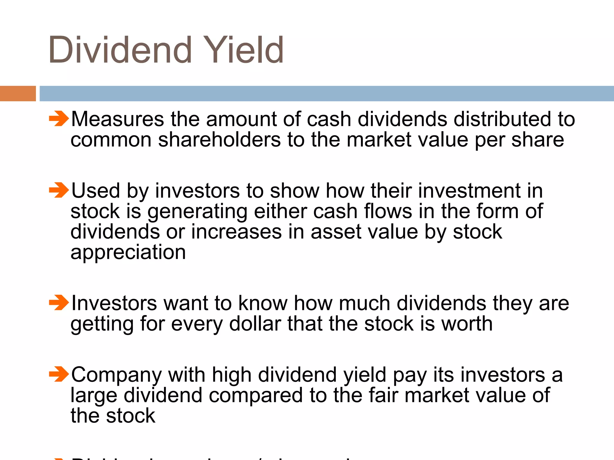 Dividend Yield
Measures the amount of cash dividends distributed to
common shareholders to the market value per share
Used by investors to show how their investment in
stock is generating either cash flows in the form of
dividends or increases in asset value by stock
appreciation
Investors want to know how much dividends they are
getting for every dollar that the stock is worth
Company with high dividend yield pay its investors a
large dividend compared to the fair market value of
the stock
 