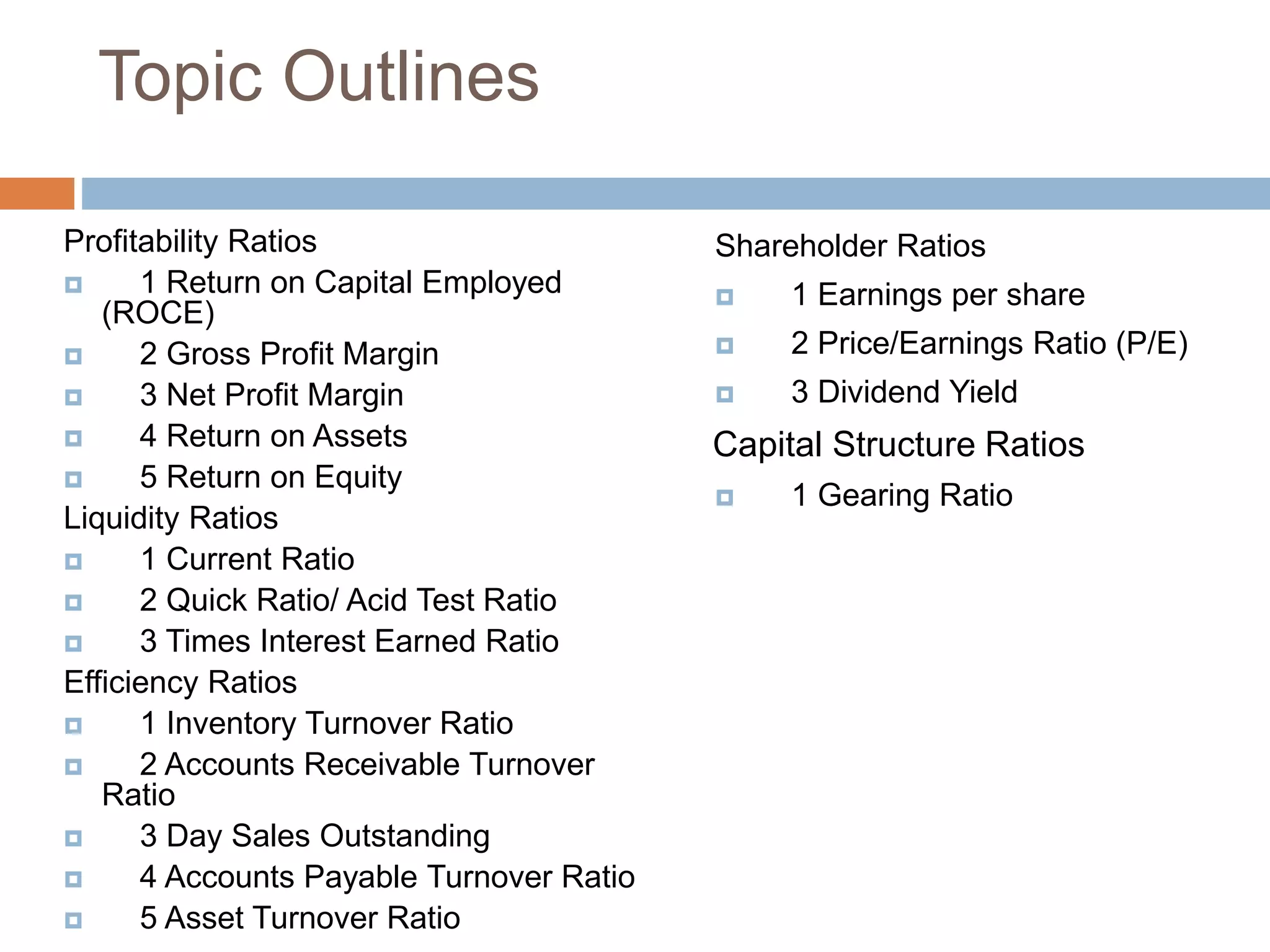 Topic Outlines
Profitability Ratios
 1 Return on Capital Employed
(ROCE)
 2 Gross Profit Margin
 3 Net Profit Margin
 4 Return on Assets
 5 Return on Equity
Liquidity Ratios
 1 Current Ratio
 2 Quick Ratio/ Acid Test Ratio
 3 Times Interest Earned Ratio
Efficiency Ratios
 1 Inventory Turnover Ratio
 2 Accounts Receivable Turnover
Ratio
 3 Day Sales Outstanding
 4 Accounts Payable Turnover Ratio
 5 Asset Turnover Ratio
Shareholder Ratios
 1 Earnings per share
 2 Price/Earnings Ratio (P/E)
 3 Dividend Yield
Capital Structure Ratios
 1 Gearing Ratio
 