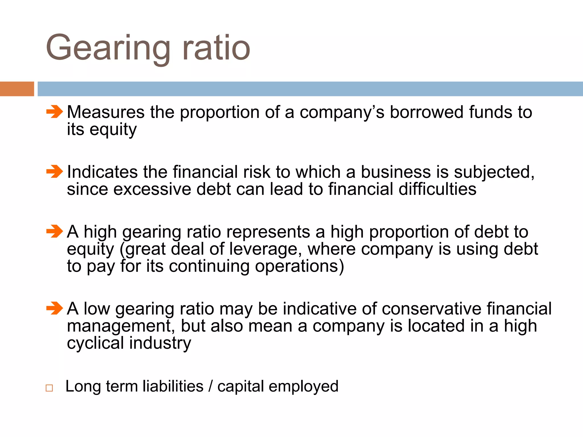 Gearing ratio
Measures the proportion of a company’s borrowed funds to
its equity
Indicates the financial risk to which a business is subjected,
since excessive debt can lead to financial difficulties
A high gearing ratio represents a high proportion of debt to
equity (great deal of leverage, where company is using debt
to pay for its continuing operations)
A low gearing ratio may be indicative of conservative financial
management, but also mean a company is located in a high
cyclical industry
 Long term liabilities / capital employed
 