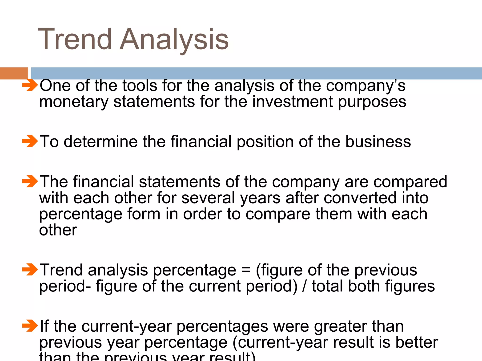 Trend Analysis
One of the tools for the analysis of the company’s
monetary statements for the investment purposes
To determine the financial position of the business
The financial statements of the company are compared
with each other for several years after converted into
percentage form in order to compare them with each
other
Trend analysis percentage = (figure of the previous
period- figure of the current period) / total both figures
If the current-year percentages were greater than
previous year percentage (current-year result is better
 