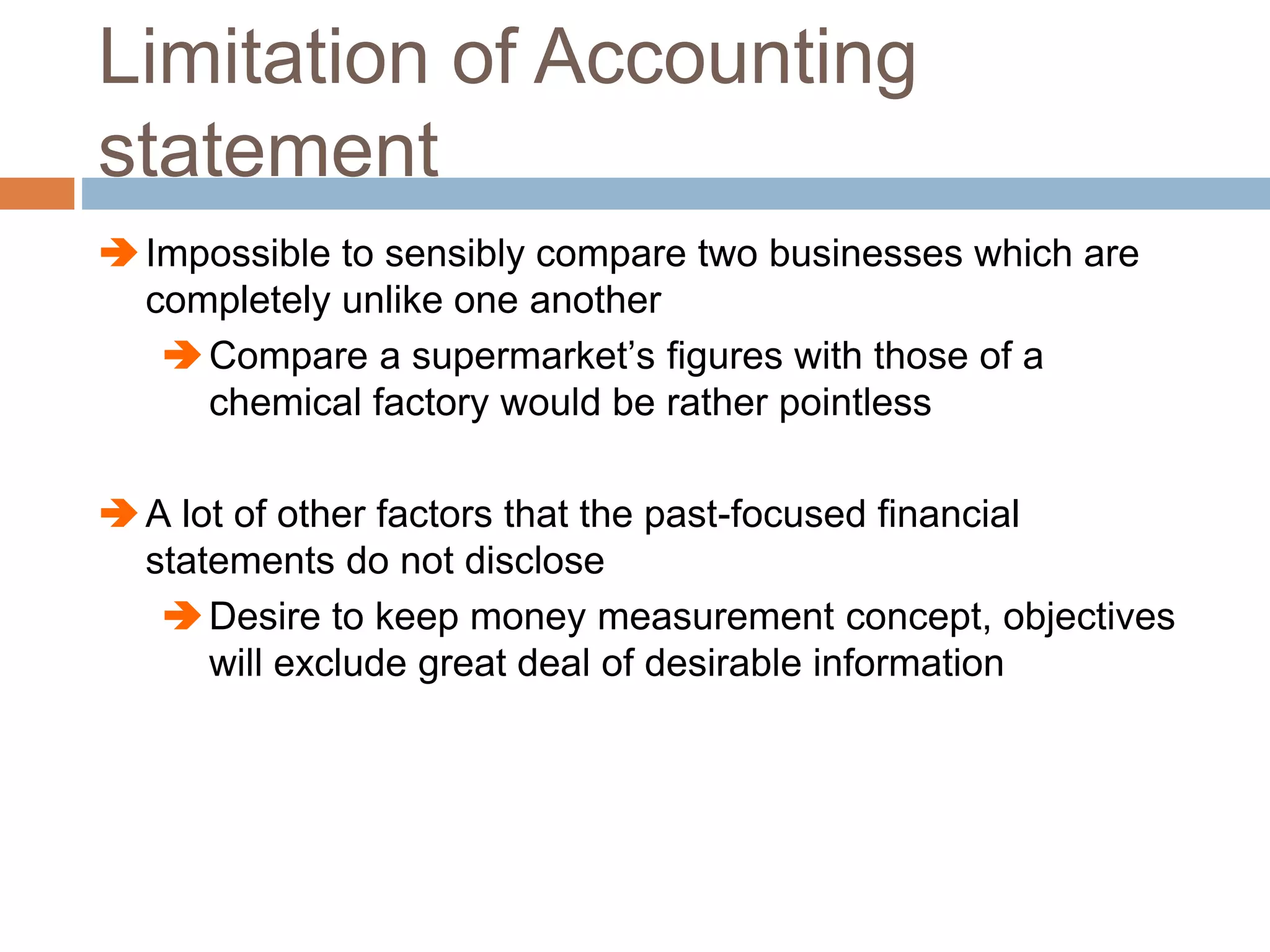 Limitation of Accounting
statement
Impossible to sensibly compare two businesses which are
completely unlike one another
Compare a supermarket’s figures with those of a
chemical factory would be rather pointless
A lot of other factors that the past-focused financial
statements do not disclose
Desire to keep money measurement concept, objectives
will exclude great deal of desirable information
 