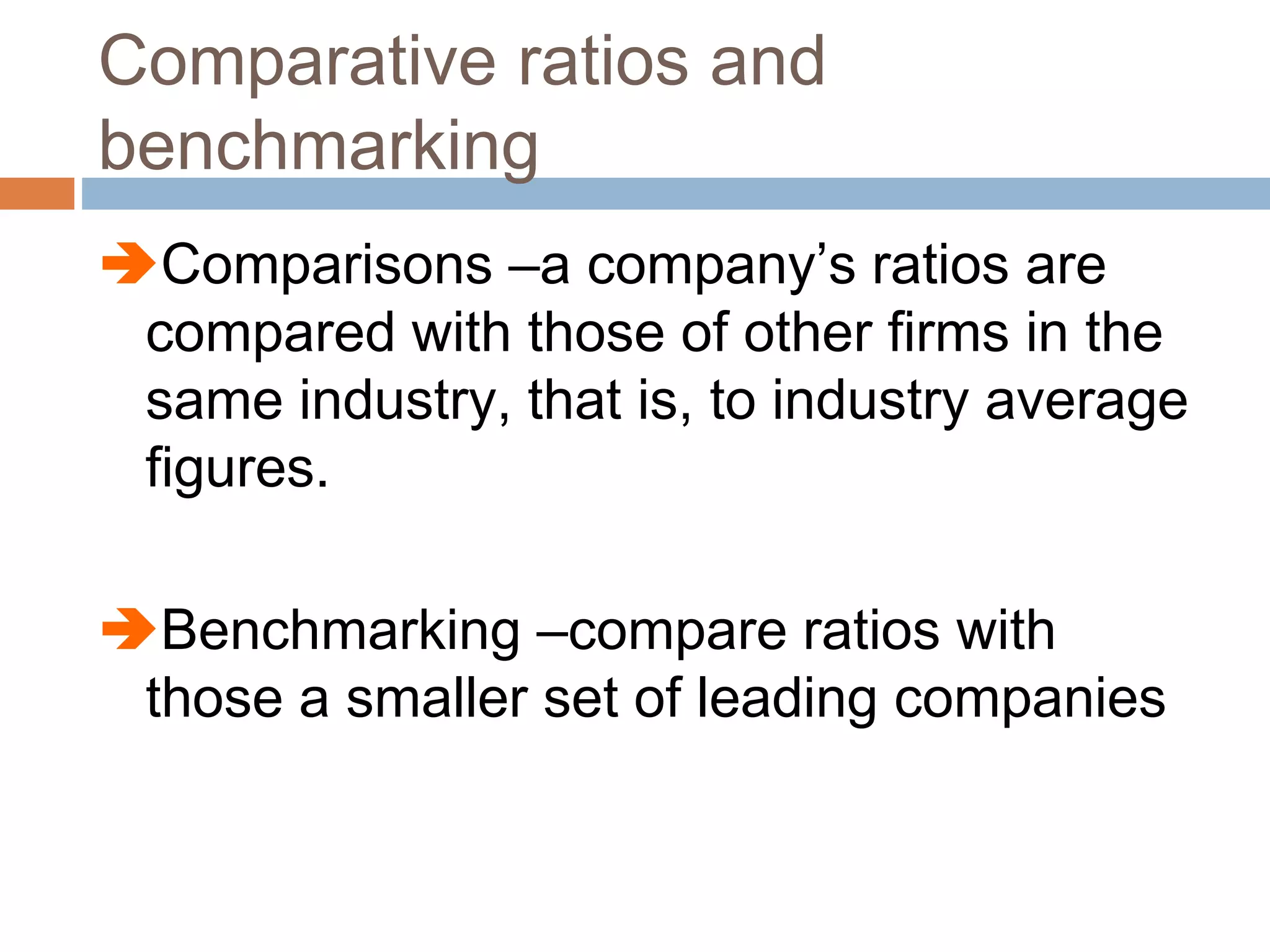 Comparative ratios and
benchmarking
Comparisons –a company’s ratios are
compared with those of other firms in the
same industry, that is, to industry average
figures.
Benchmarking –compare ratios with
those a smaller set of leading companies
 