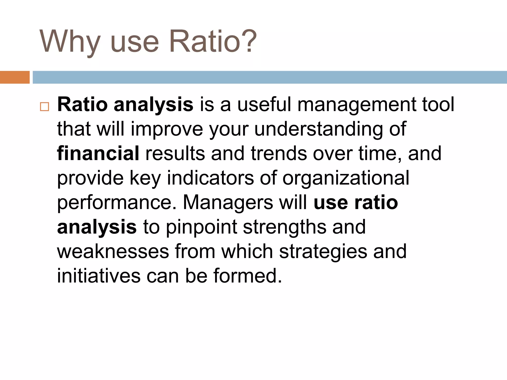 Why use Ratio?
 Ratio analysis is a useful management tool
that will improve your understanding of
financial results and trends over time, and
provide key indicators of organizational
performance. Managers will use ratio
analysis to pinpoint strengths and
weaknesses from which strategies and
initiatives can be formed.
 