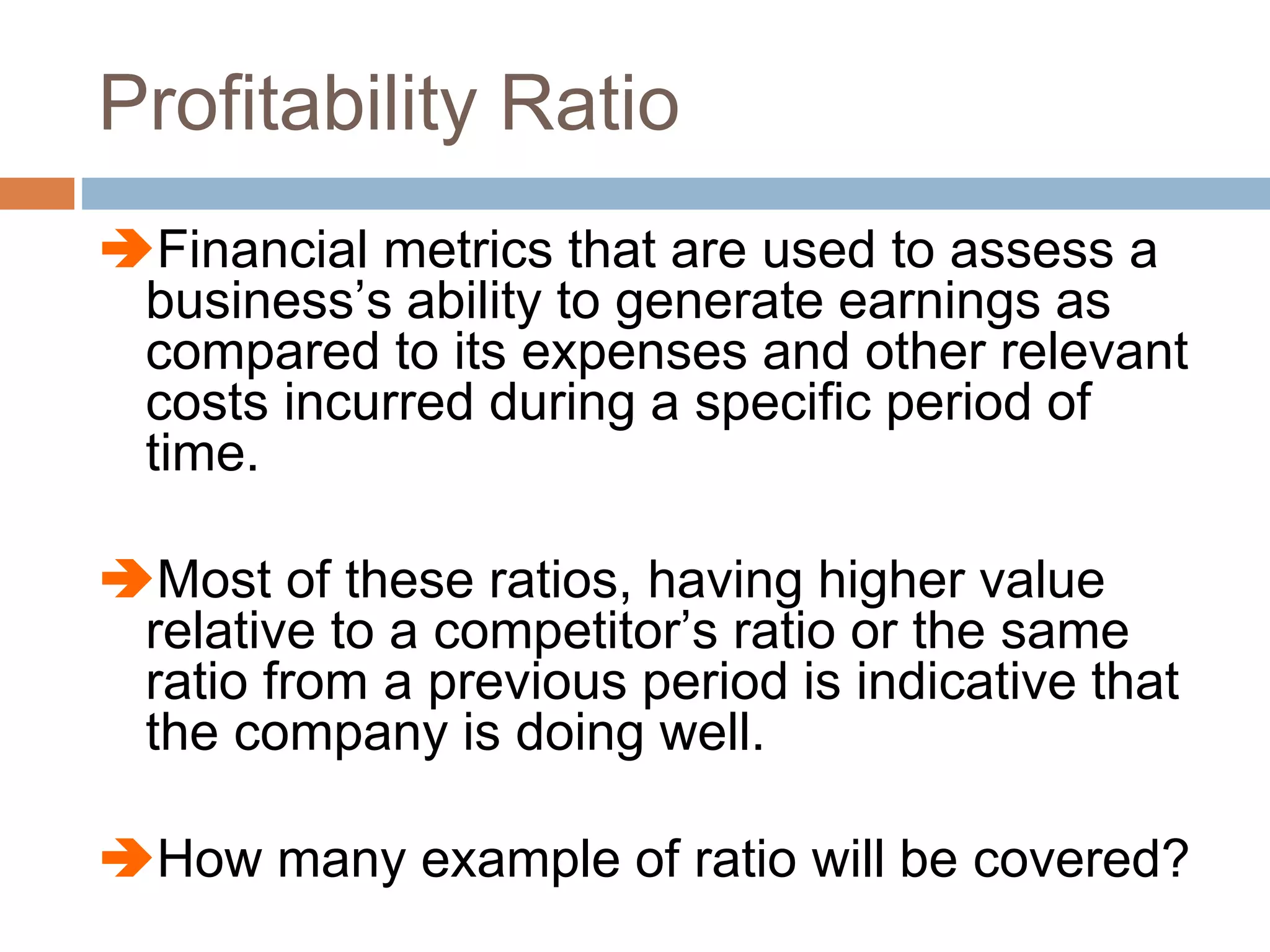 Profitability Ratio
Financial metrics that are used to assess a
business’s ability to generate earnings as
compared to its expenses and other relevant
costs incurred during a specific period of
time.
Most of these ratios, having higher value
relative to a competitor’s ratio or the same
ratio from a previous period is indicative that
the company is doing well.
How many example of ratio will be covered?
 