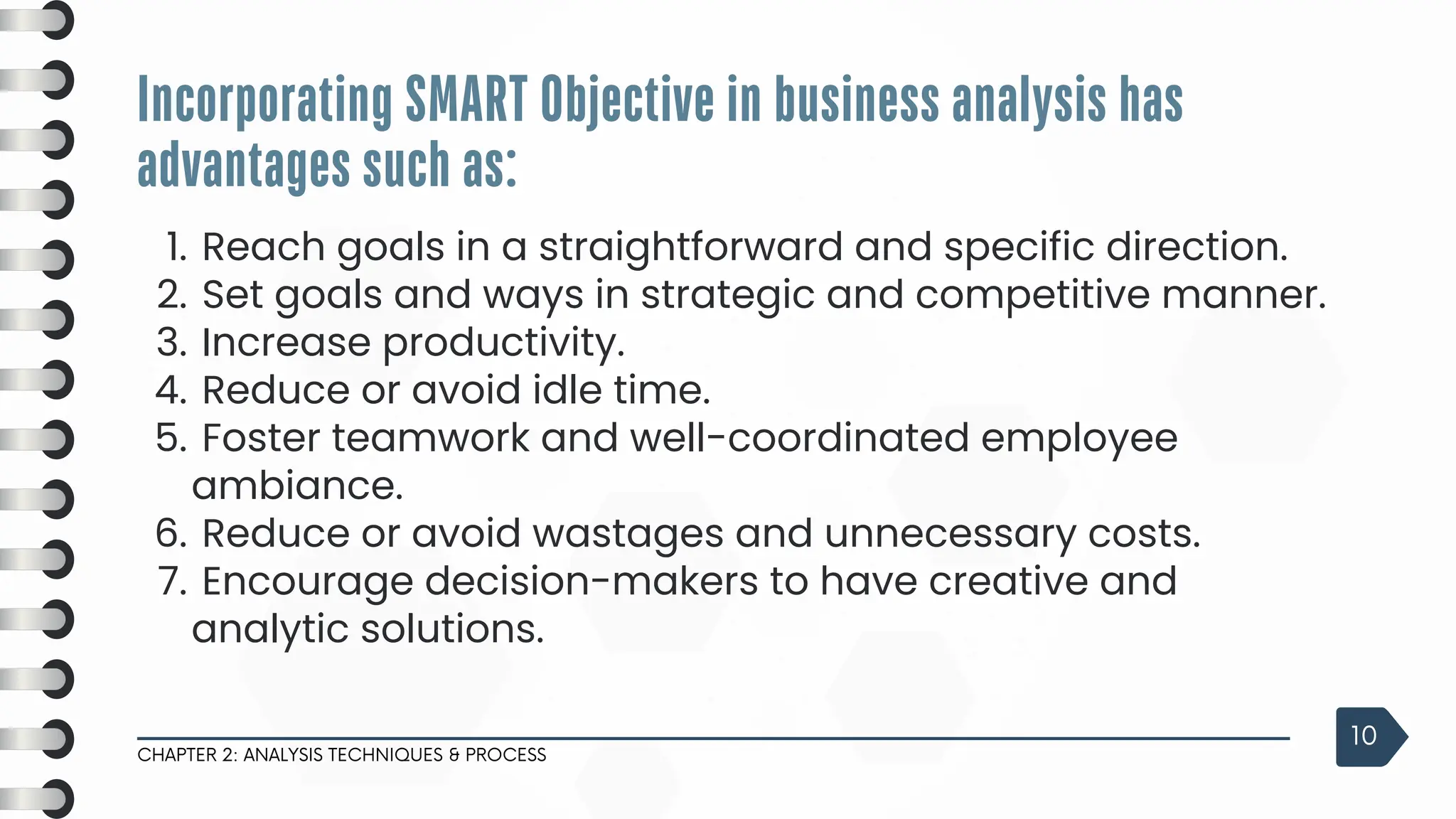 3
Reach goals in a straightforward and specific direction.
1.
Set goals and ways in strategic and competitive manner.
2.
Increase productivity.
3.
Reduce or avoid idle time.
4.
Foster teamwork and well-coordinated employee
ambiance.
5.
Reduce or avoid wastages and unnecessary costs.
6.
Encourage decision-makers to have creative and
analytic solutions.
7.
Incorporating SMART Objective in business analysis has
advantages such as:
CHAPTER 2: ANALYSIS TECHNIQUES & PROCESS
10
 