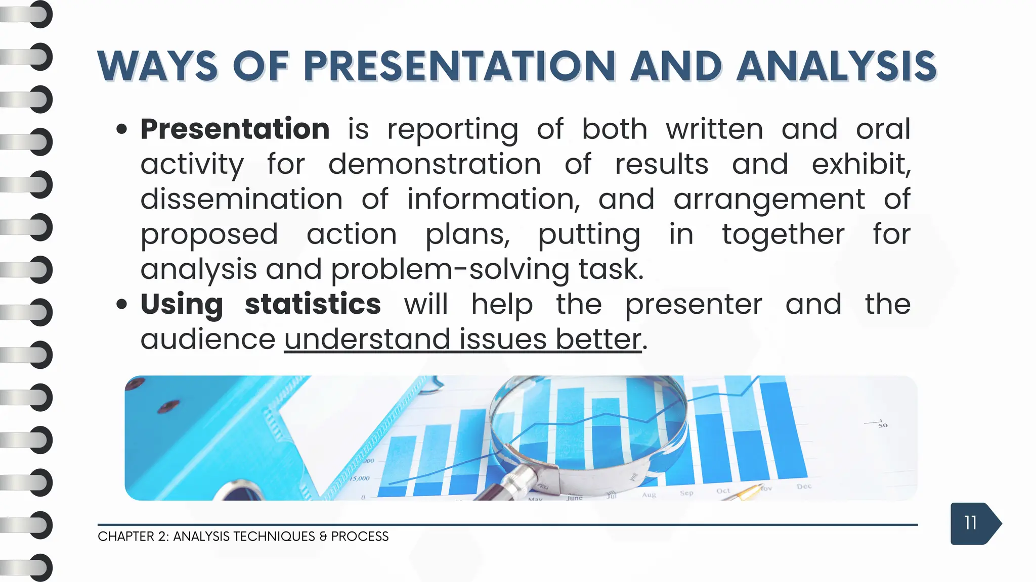 WAYS OF PRESENTATION AND ANALYSIS
WAYS OF PRESENTATION AND ANALYSIS
CHAPTER 2: ANALYSIS TECHNIQUES & PROCESS
11
Presentation is reporting of both written and oral
activity for demonstration of results and exhibit,
dissemination of information, and arrangement of
proposed action plans, putting in together for
analysis and problem-solving task.
Using statistics will help the presenter and the
audience understand issues better.
 