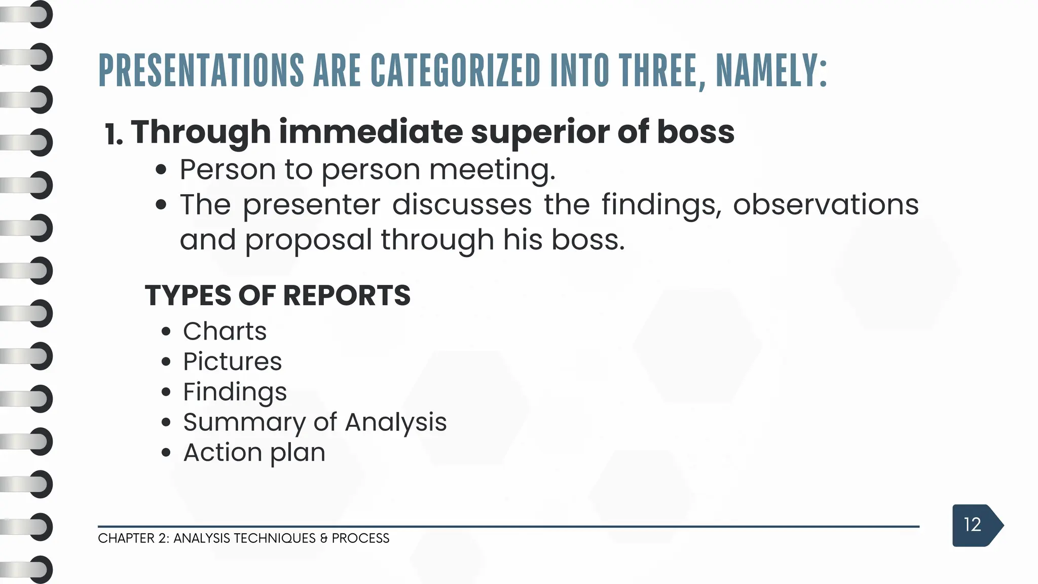 PRESENTATIONS ARE CATEGORIZED INTO THREE, NAMELY:
CHAPTER 2: ANALYSIS TECHNIQUES & PROCESS
12
1. Through immediate superior of boss
Person to person meeting.
The presenter discusses the findings, observations
and proposal through his boss.
TYPES OF REPORTS
Charts
Pictures
Findings
Summary of Analysis
Action plan
 