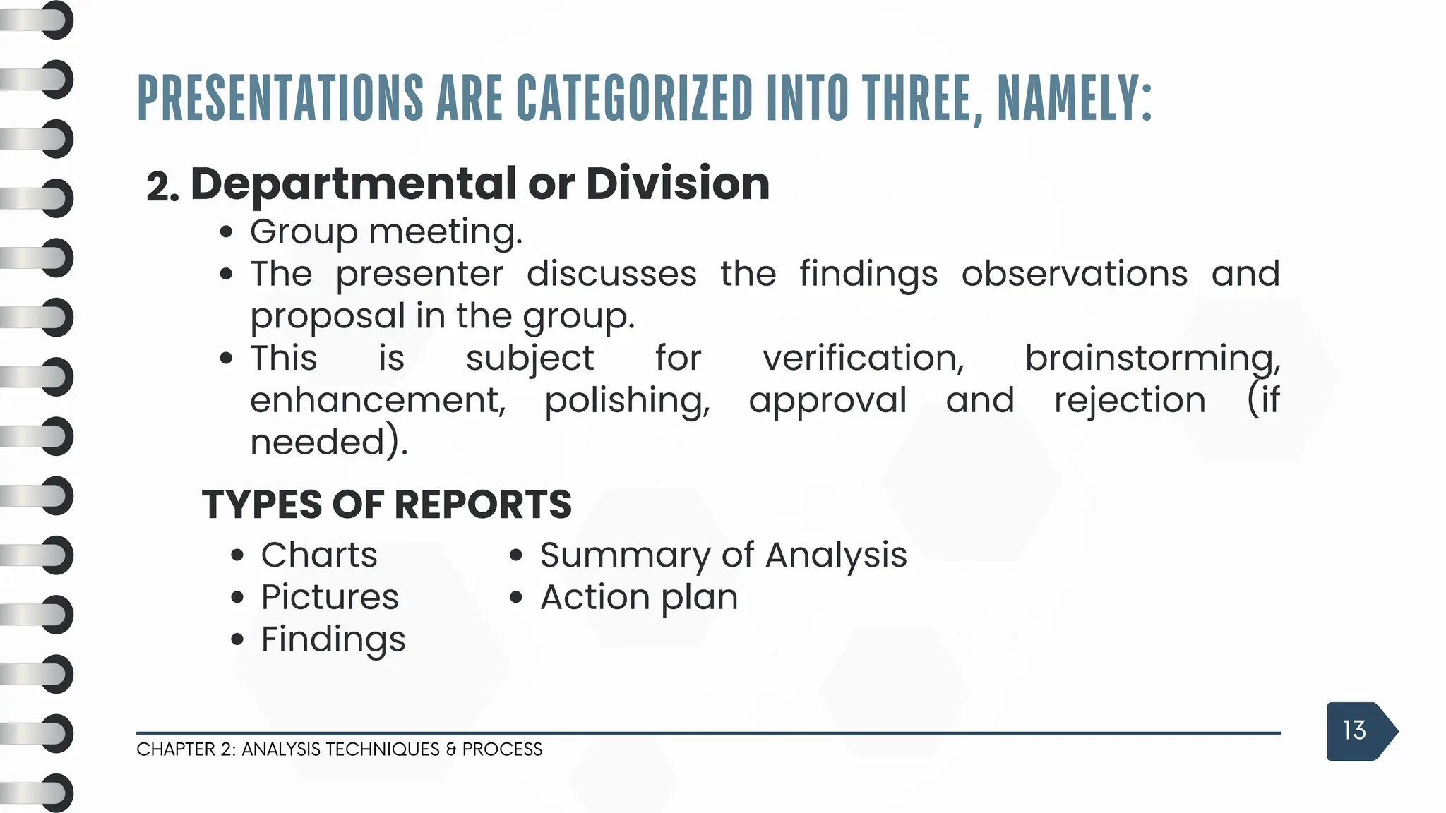 PRESENTATIONS ARE CATEGORIZED INTO THREE, NAMELY:
CHAPTER 2: ANALYSIS TECHNIQUES & PROCESS
13
2. Departmental or Division
Group meeting.
The presenter discusses the findings observations and
proposal in the group.
This is subject for verification, brainstorming,
enhancement, polishing, approval and rejection (if
needed).
Charts
Pictures
Findings
TYPES OF REPORTS
Summary of Analysis
Action plan
 