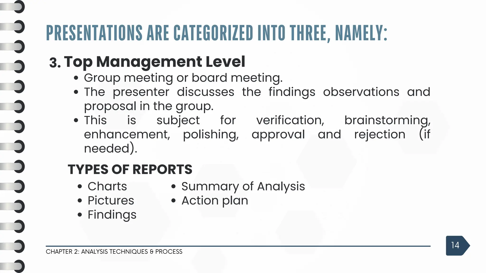 PRESENTATIONS ARE CATEGORIZED INTO THREE, NAMELY:
CHAPTER 2: ANALYSIS TECHNIQUES & PROCESS
14
3. Top Management Level
Group meeting or board meeting.
The presenter discusses the findings observations and
proposal in the group.
This is subject for verification, brainstorming,
enhancement, polishing, approval and rejection (if
needed).
Charts
Pictures
Findings
TYPES OF REPORTS
Summary of Analysis
Action plan
 