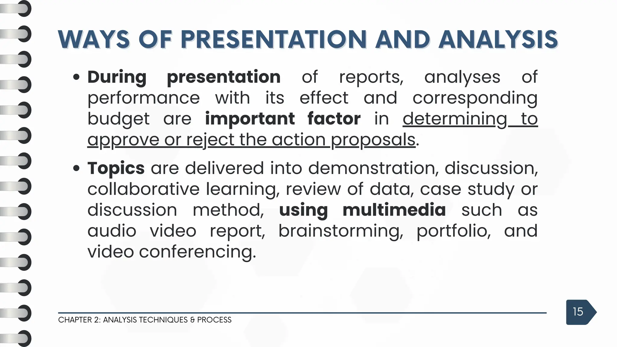 WAYS OF PRESENTATION AND ANALYSIS
WAYS OF PRESENTATION AND ANALYSIS
CHAPTER 2: ANALYSIS TECHNIQUES & PROCESS
15
During presentation of reports, analyses of
performance with its effect and corresponding
budget are important factor in determining to
approve or reject the action proposals.
Topics are delivered into demonstration, discussion,
collaborative learning, review of data, case study or
discussion method, using multimedia such as
audio video report, brainstorming, portfolio, and
video conferencing.
 