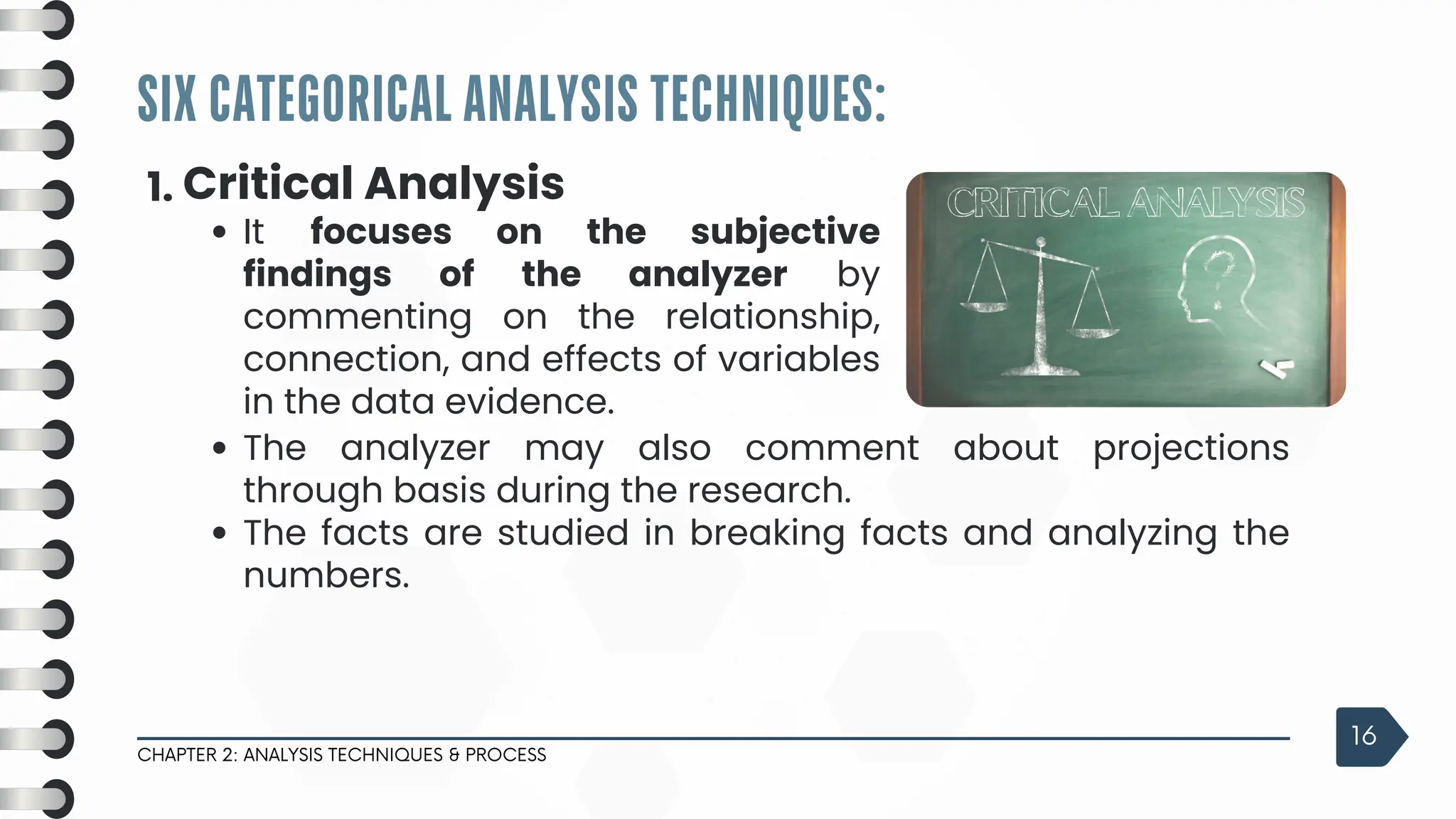 SIX CATEGORICAL ANALYSIS TECHNIQUES:
CHAPTER 2: ANALYSIS TECHNIQUES & PROCESS
16
1. Critical Analysis
It focuses on the subjective
findings of the analyzer by
commenting on the relationship,
connection, and effects of variables
in the data evidence.
The analyzer may also comment about projections
through basis during the research.
The facts are studied in breaking facts and analyzing the
numbers.
 