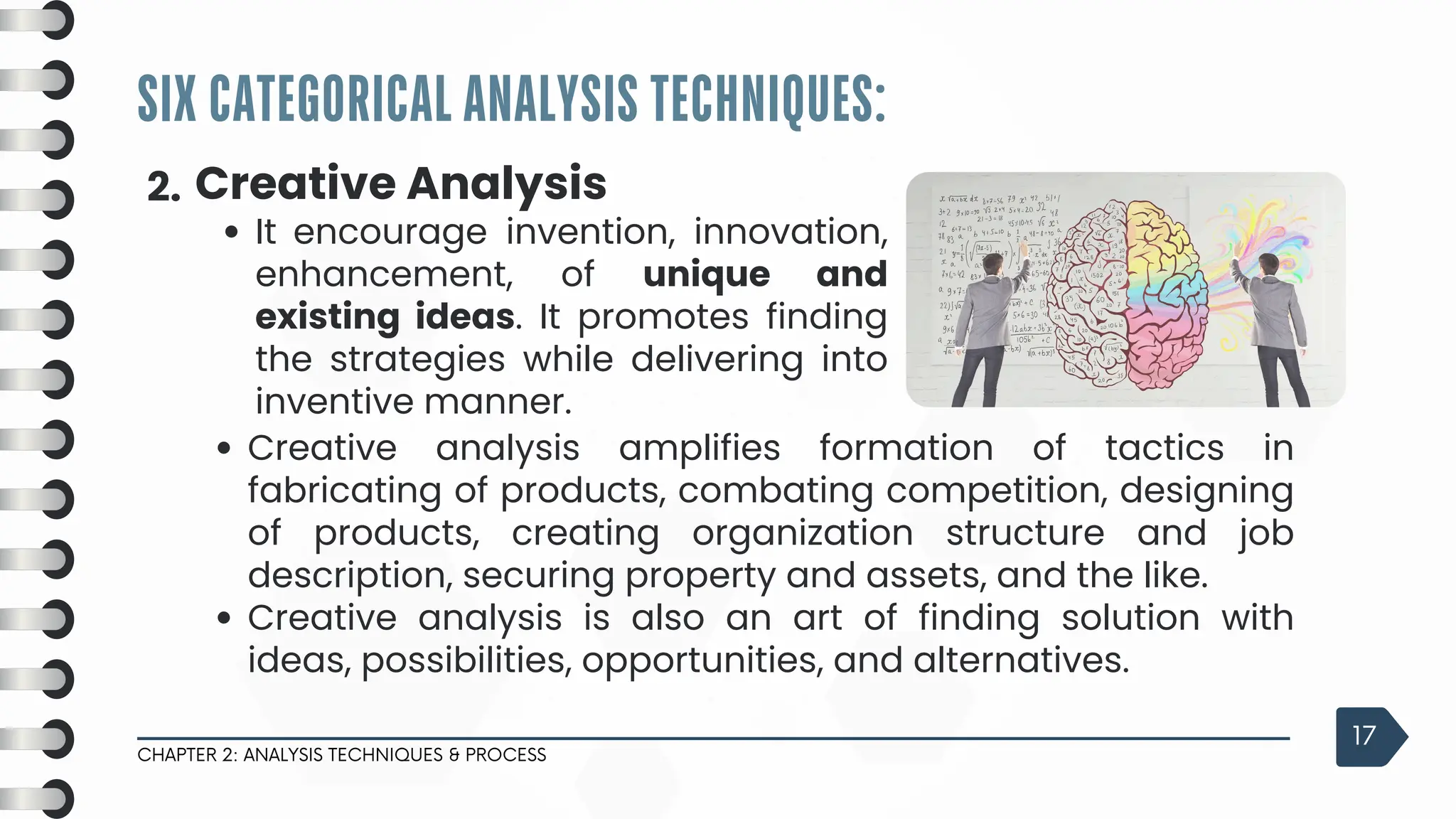 SIX CATEGORICAL ANALYSIS TECHNIQUES:
CHAPTER 2: ANALYSIS TECHNIQUES & PROCESS
17
2. Creative Analysis
It encourage invention, innovation,
enhancement, of unique and
existing ideas. It promotes finding
the strategies while delivering into
inventive manner.
Creative analysis amplifies formation of tactics in
fabricating of products, combating competition, designing
of products, creating organization structure and job
description, securing property and assets, and the like.
Creative analysis is also an art of finding solution with
ideas, possibilities, opportunities, and alternatives.
 