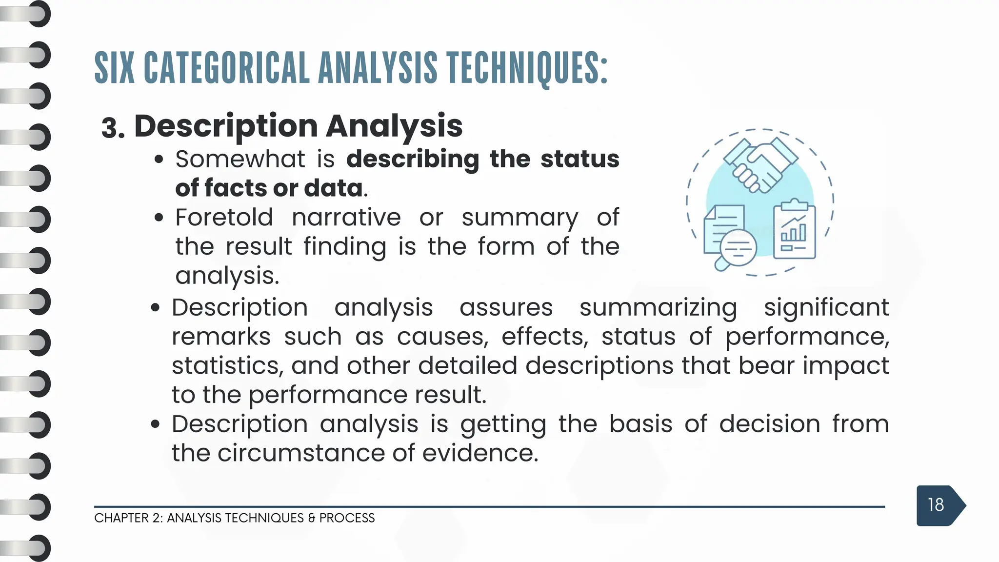 SIX CATEGORICAL ANALYSIS TECHNIQUES:
CHAPTER 2: ANALYSIS TECHNIQUES & PROCESS
18
3. Description Analysis
Somewhat is describing the status
of facts or data.
Foretold narrative or summary of
the result finding is the form of the
analysis.
Description analysis assures summarizing significant
remarks such as causes, effects, status of performance,
statistics, and other detailed descriptions that bear impact
to the performance result.
Description analysis is getting the basis of decision from
the circumstance of evidence.
 