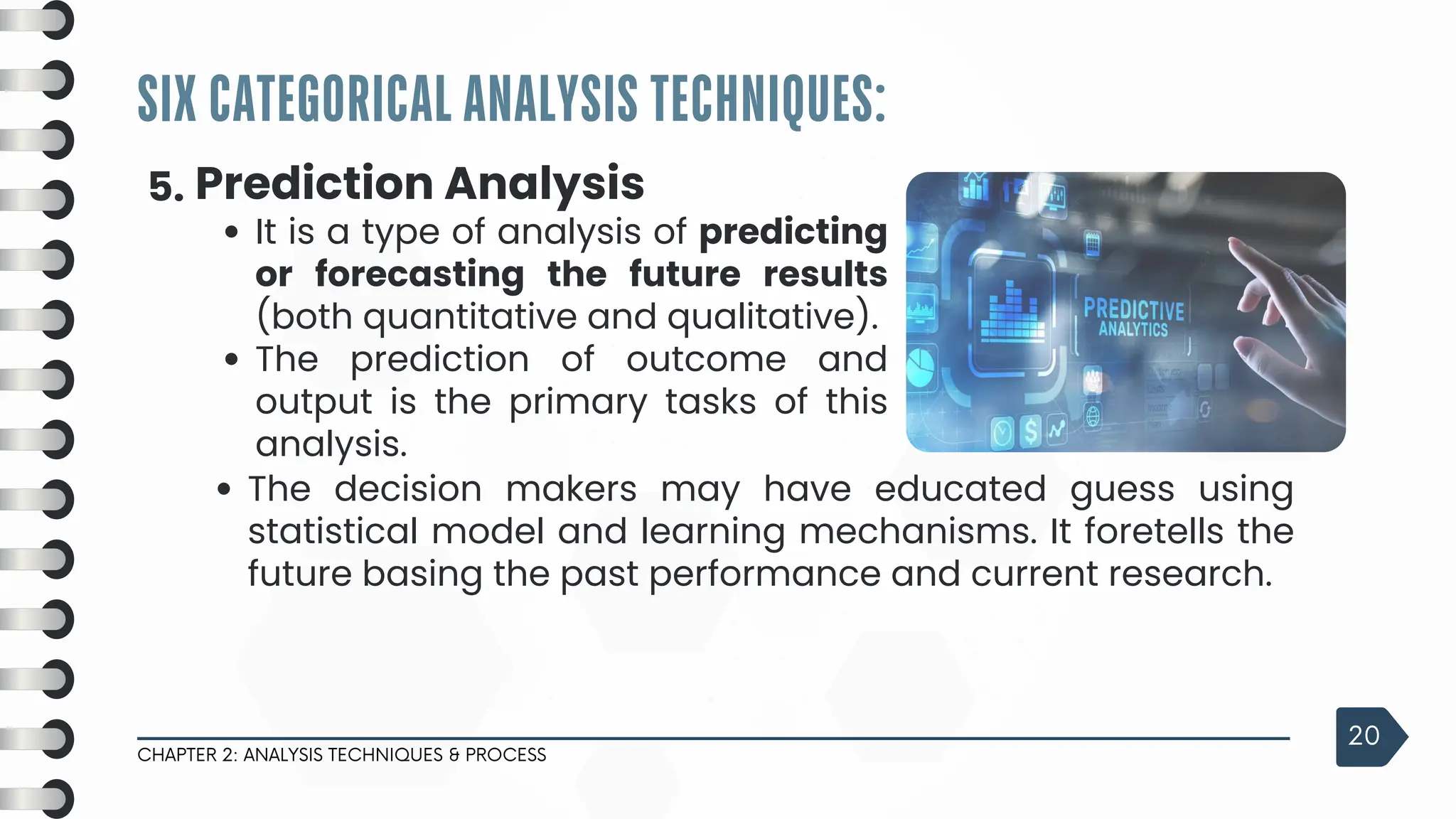SIX CATEGORICAL ANALYSIS TECHNIQUES:
CHAPTER 2: ANALYSIS TECHNIQUES & PROCESS
20
5. Prediction Analysis
It is a type of analysis of predicting
or forecasting the future results
(both quantitative and qualitative).
The prediction of outcome and
output is the primary tasks of this
analysis.
The decision makers may have educated guess using
statistical model and learning mechanisms. It foretells the
future basing the past performance and current research.
 