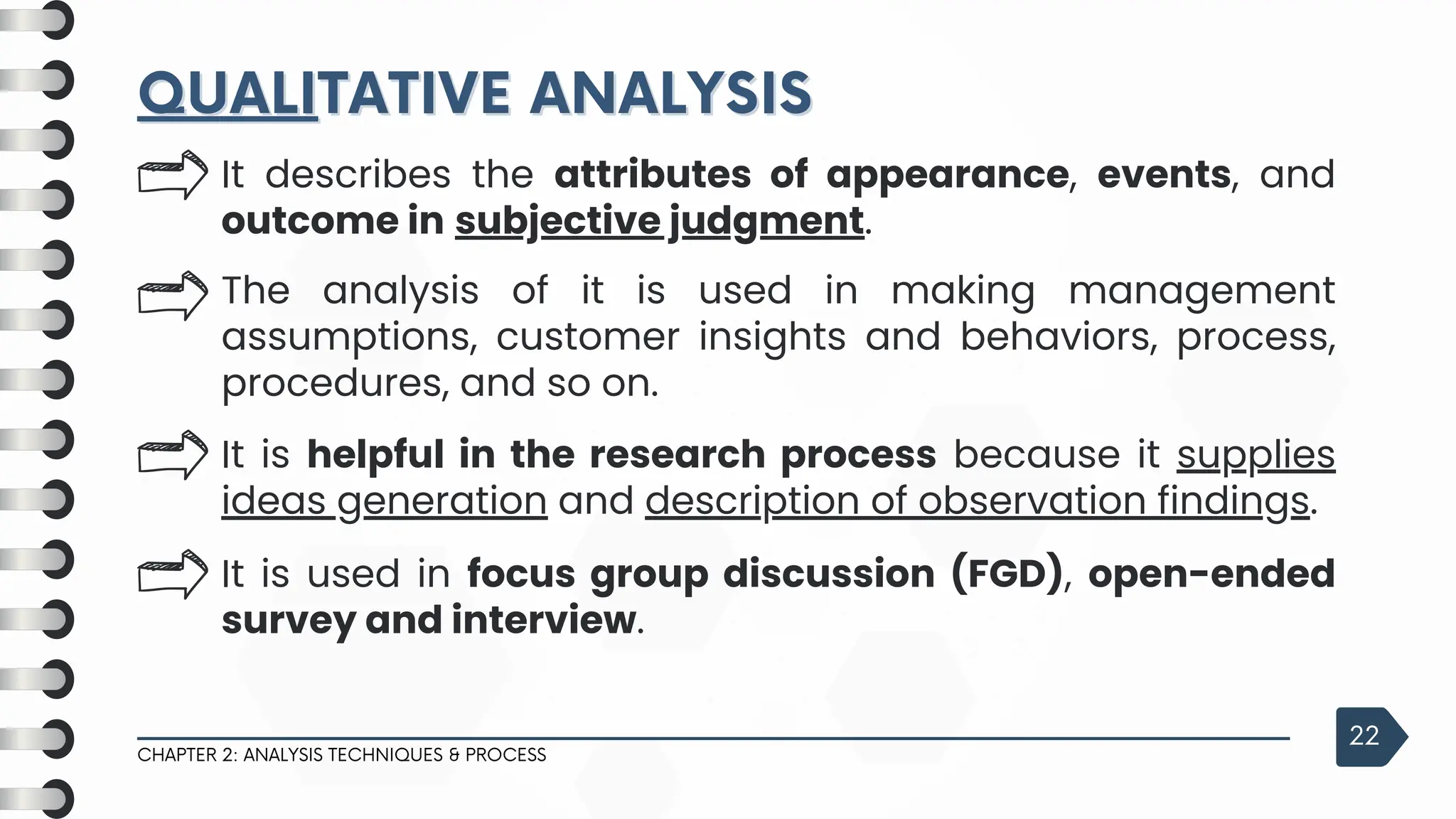 QUALI
QUALITATIVE ANALYSIS
TATIVE ANALYSIS
CHAPTER 2: ANALYSIS TECHNIQUES & PROCESS
22
It describes the attributes of appearance, events, and
outcome in subjective judgment.
The analysis of it is used in making management
assumptions, customer insights and behaviors, process,
procedures, and so on.
It is helpful in the research process because it supplies
ideas generation and description of observation findings.
It is used in focus group discussion (FGD), open-ended
survey and interview.
 