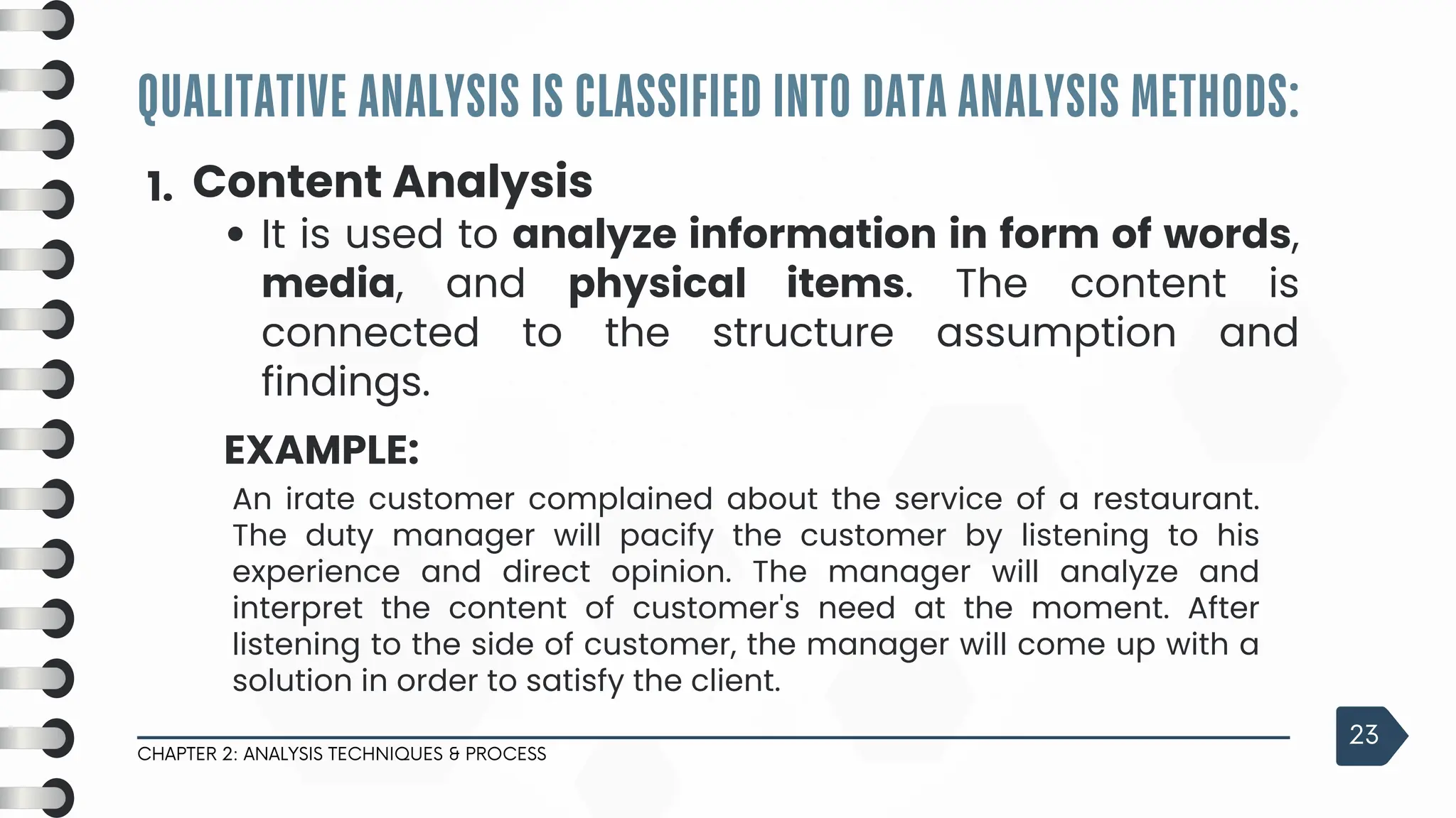 QUALITATIVE ANALYSIS IS CLASSIFIED INTO DATA ANALYSIS METHODS:
CHAPTER 2: ANALYSIS TECHNIQUES & PROCESS
23
1. Content Analysis
It is used to analyze information in form of words,
media, and physical items. The content is
connected to the structure assumption and
findings.
EXAMPLE:
An irate customer complained about the service of a restaurant.
The duty manager will pacify the customer by listening to his
experience and direct opinion. The manager will analyze and
interpret the content of customer's need at the moment. After
listening to the side of customer, the manager will come up with a
solution in order to satisfy the client.
 