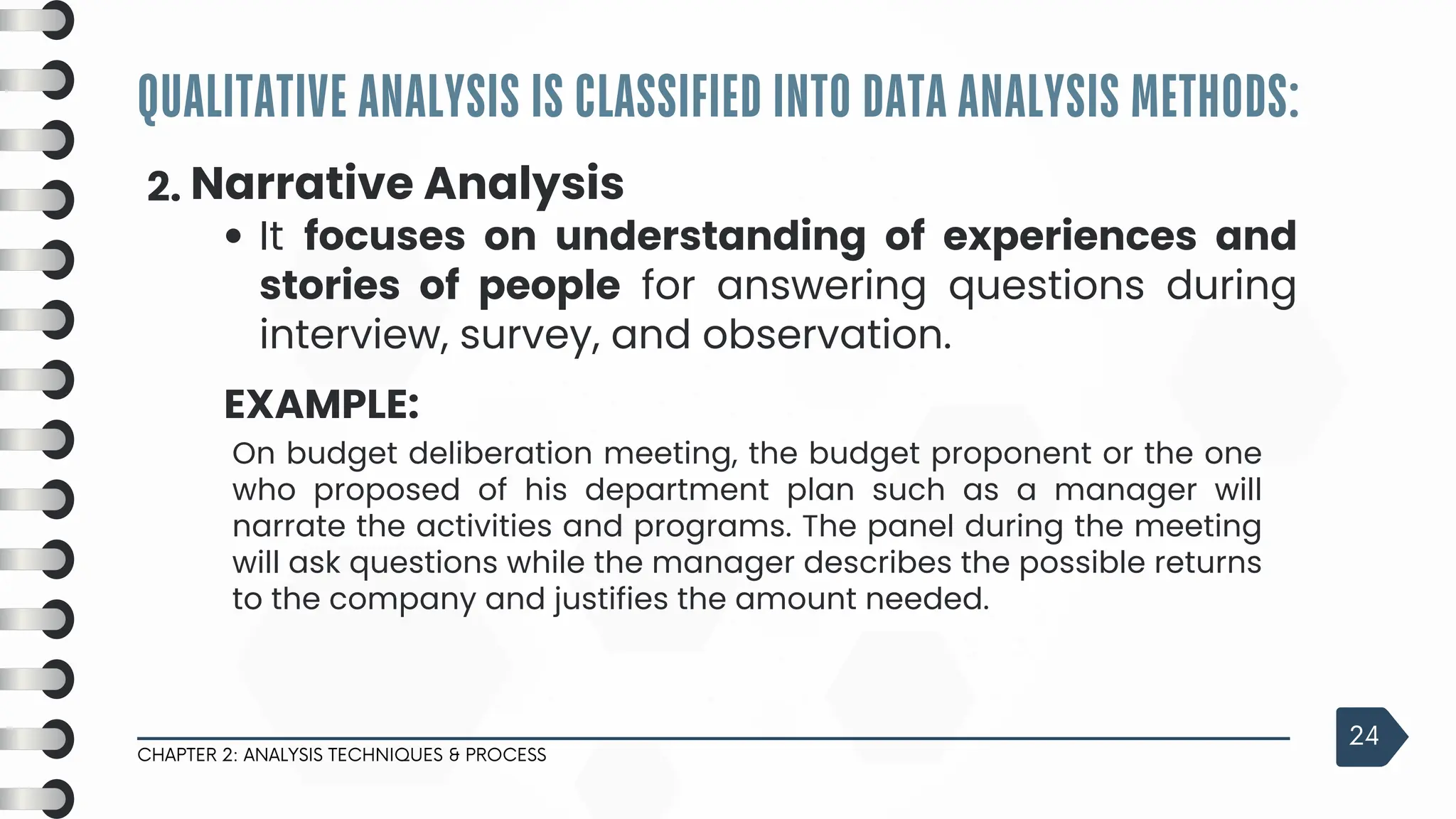 QUALITATIVE ANALYSIS IS CLASSIFIED INTO DATA ANALYSIS METHODS:
CHAPTER 2: ANALYSIS TECHNIQUES & PROCESS
24
2. Narrative Analysis
It focuses on understanding of experiences and
stories of people for answering questions during
interview, survey, and observation.
EXAMPLE:
On budget deliberation meeting, the budget proponent or the one
who proposed of his department plan such as a manager will
narrate the activities and programs. The panel during the meeting
will ask questions while the manager describes the possible returns
to the company and justifies the amount needed.
 