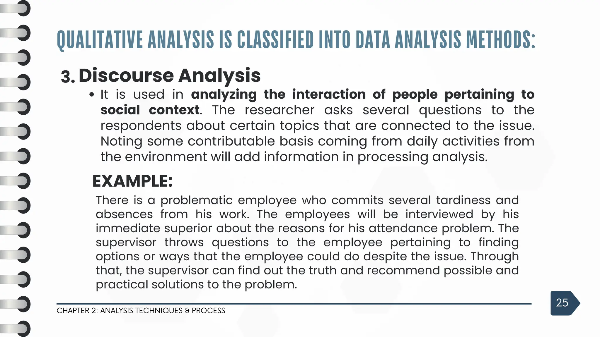 QUALITATIVE ANALYSIS IS CLASSIFIED INTO DATA ANALYSIS METHODS:
CHAPTER 2: ANALYSIS TECHNIQUES & PROCESS
25
3. Discourse Analysis
It is used in analyzing the interaction of people pertaining to
social context. The researcher asks several questions to the
respondents about certain topics that are connected to the issue.
Noting some contributable basis coming from daily activities from
the environment will add information in processing analysis.
EXAMPLE:
There is a problematic employee who commits several tardiness and
absences from his work. The employees will be interviewed by his
immediate superior about the reasons for his attendance problem. The
supervisor throws questions to the employee pertaining to finding
options or ways that the employee could do despite the issue. Through
that, the supervisor can find out the truth and recommend possible and
practical solutions to the problem.
 